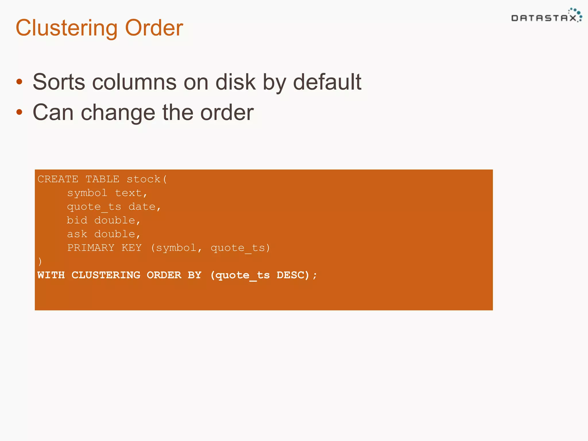 Clustering Order 
• Sorts columns on disk by default 
• Can change the order 
CREATE TABLE stock( 
symbol text, 
quote_ts date, 
bid double, 
ask double, 
PRIMARY KEY (symbol, quote_ts) 
) 
WITH CLUSTERING ORDER BY (quote_ts DESC); 
 