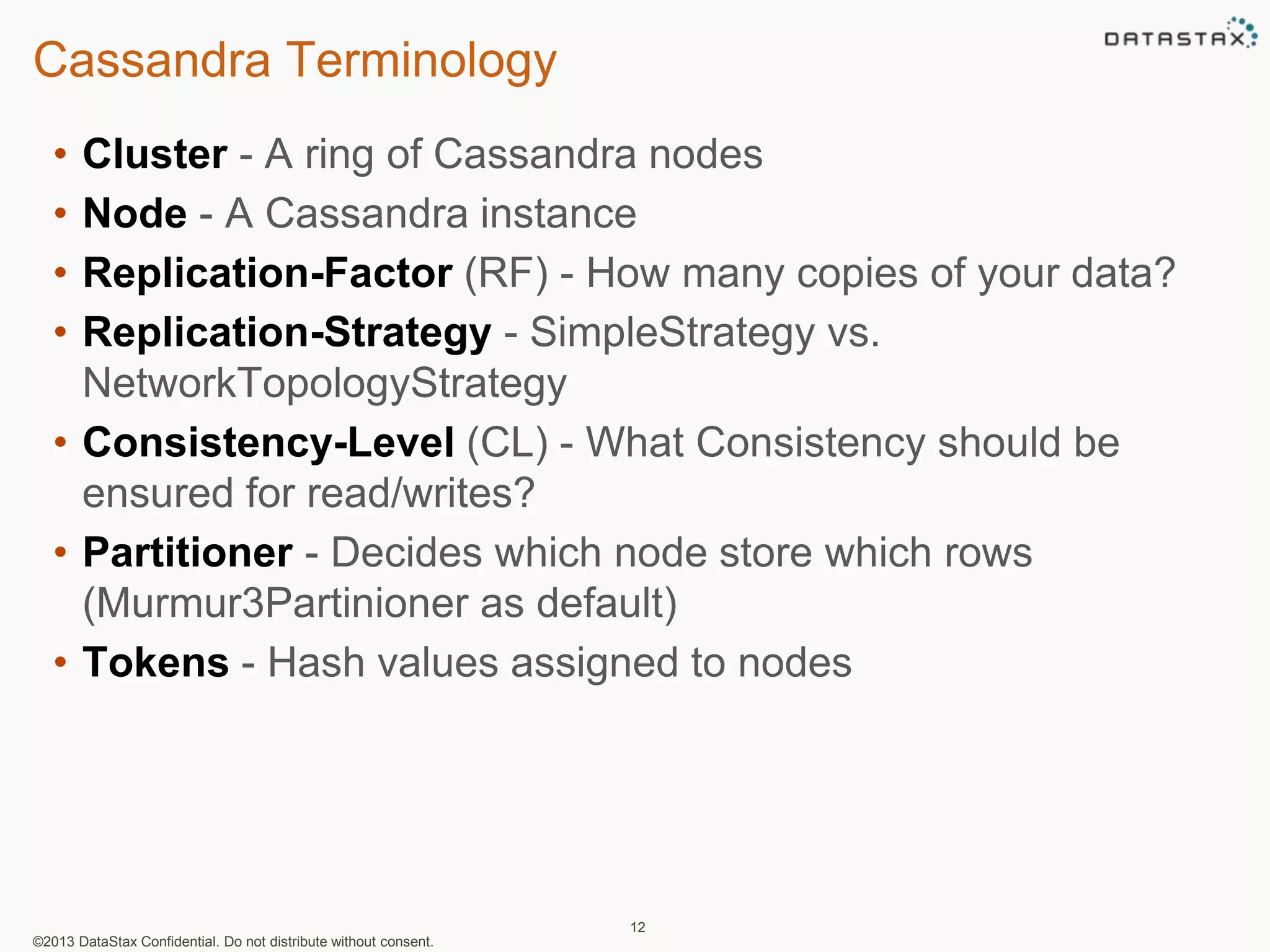 Cassandra Terminology 
• Cluster - A ring of Cassandra nodes 
• Node - A Cassandra instance 
• Replication-Factor (RF) - How many copies of your data? 
• Replication-Strategy - SimpleStrategy vs. 
NetworkTopologyStrategy 
• Consistency-Level (CL) - What Consistency should be 
ensured for read/writes? 
• Partitioner - Decides which node store which rows 
(Murmur3Partinioner as default) 
• Tokens - Hash values assigned to nodes 
©2013 DataStax Confidential. Do not distribute without consent. 
12 
 