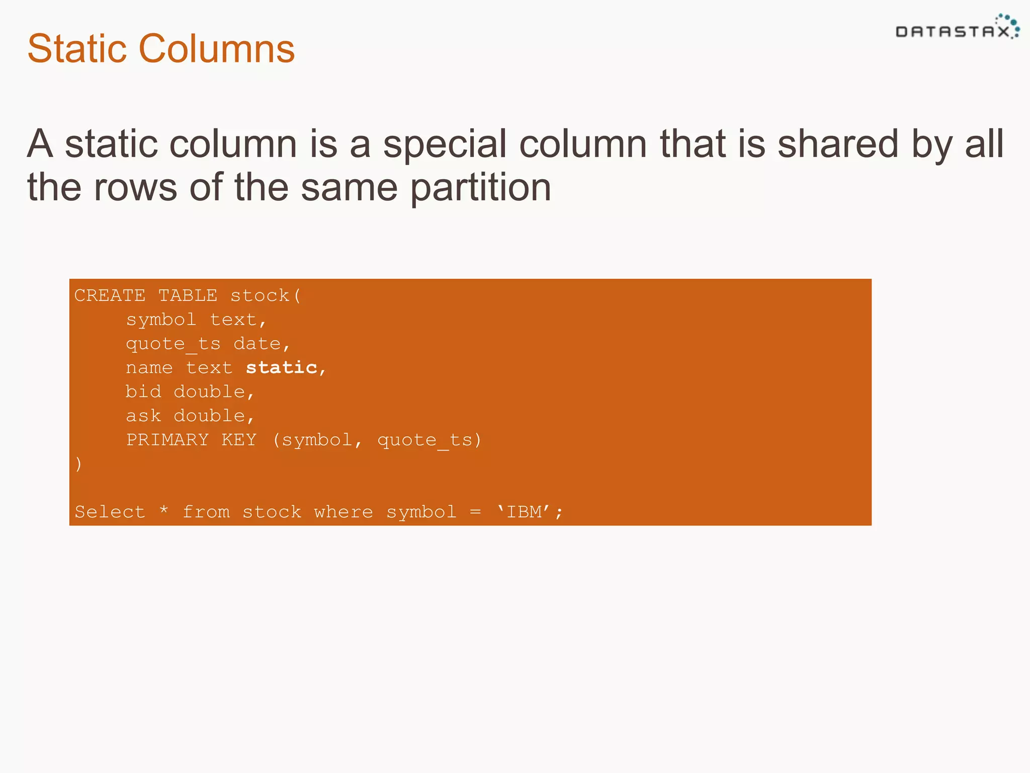 Static Columns 
A static column is a special column that is shared by all 
the rows of the same partition 
CREATE TABLE stock( 
symbol text, 
quote_ts date, 
name text static, 
bid double, 
ask double, 
PRIMARY KEY (symbol, quote_ts) 
) 
Select * from stock where symbol = ‘IBM’; 
 