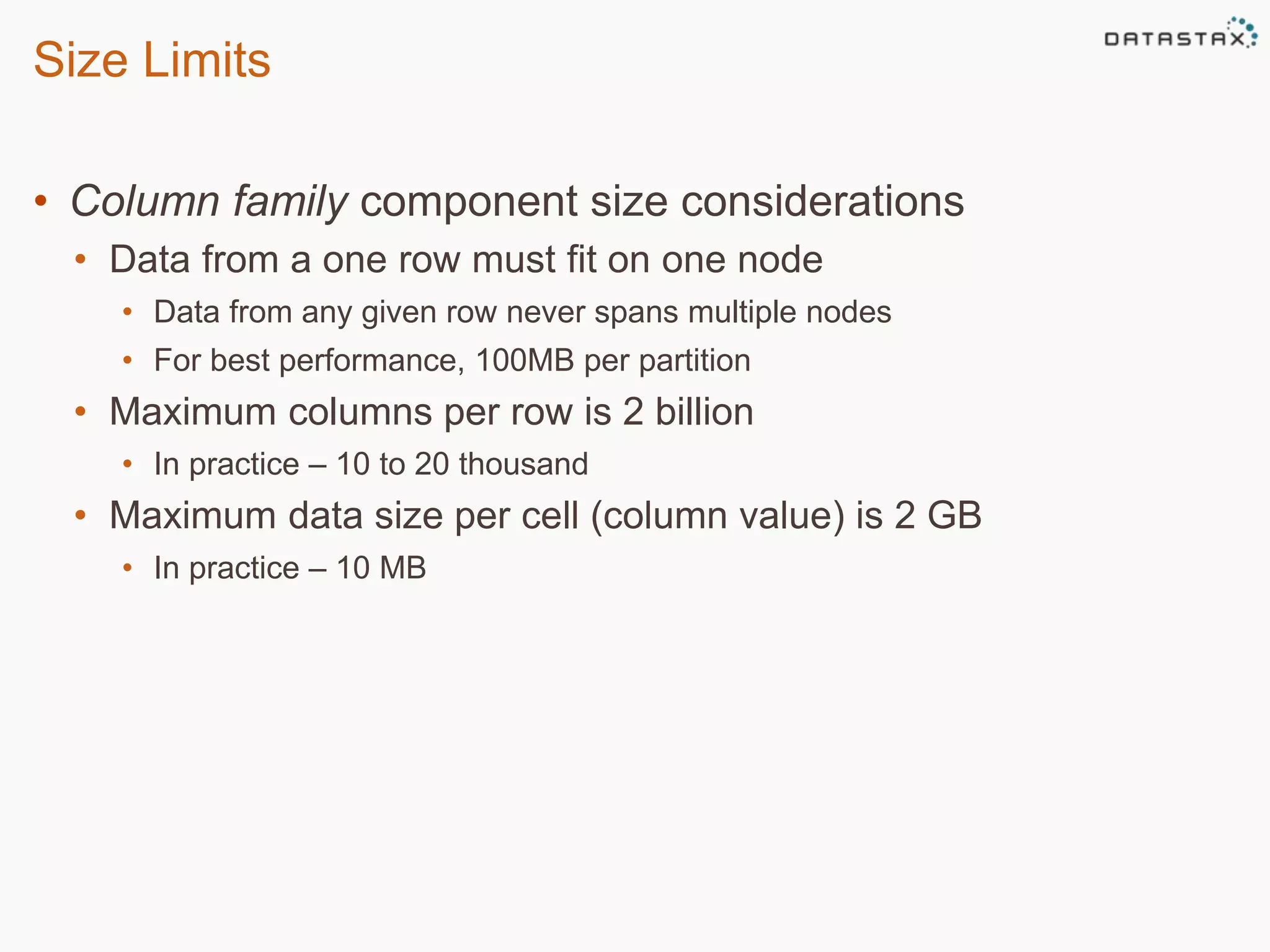 Size Limits 
• Column family component size considerations 
• Data from a one row must fit on one node 
• Data from any given row never spans multiple nodes 
• For best performance, 100MB per partition 
• Maximum columns per row is 2 billion 
• In practice – 10 to 20 thousand 
• Maximum data size per cell (column value) is 2 GB 
• In practice – 10 MB 
 