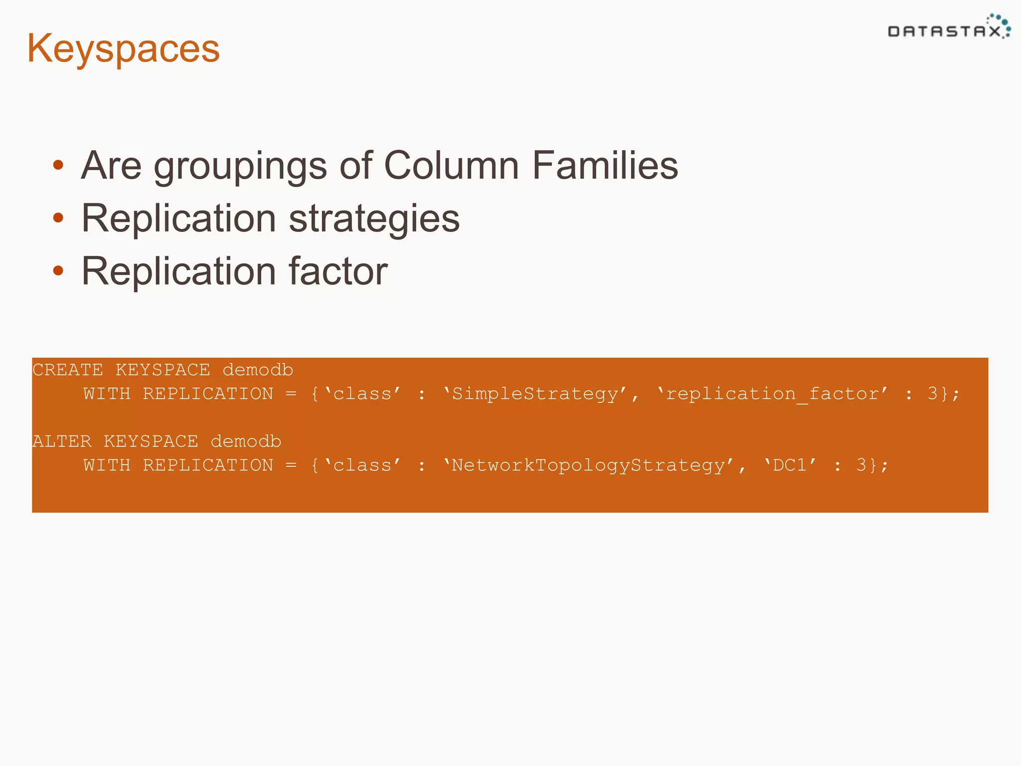 Keyspaces 
• Are groupings of Column Families 
• Replication strategies 
• Replication factor 
CREATE KEYSPACE demodb 
WITH REPLICATION = {‘class’ : ‘SimpleStrategy’, ‘replication_factor’ : 3}; 
ALTER KEYSPACE demodb 
WITH REPLICATION = {‘class’ : ‘NetworkTopologyStrategy’, ‘DC1’ : 3}; 
 