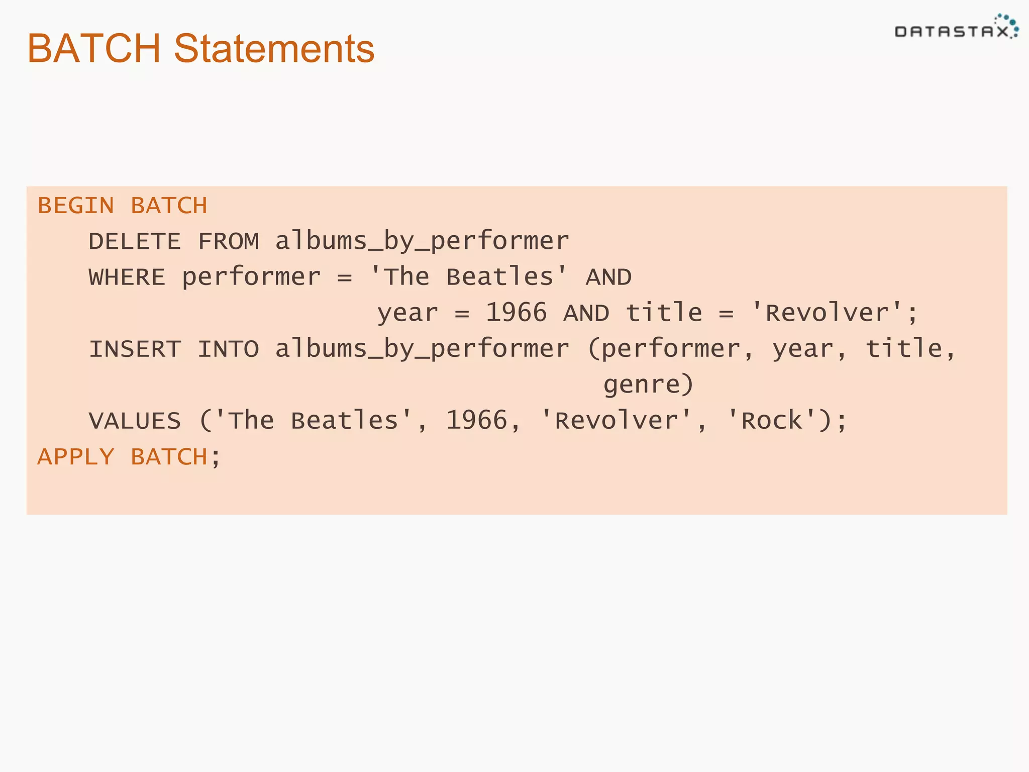 BATCH Statements 
BEGIN BATCH 
DELETE FROM albums_by_performer 
WHERE performer = 'The Beatles' AND 
year = 1966 AND title = 'Revolver'; 
INSERT INTO albums_by_performer (performer, year, title, 
genre) 
VALUES ('The Beatles', 1966, 'Revolver', 'Rock'); 
APPLY BATCH; 
 