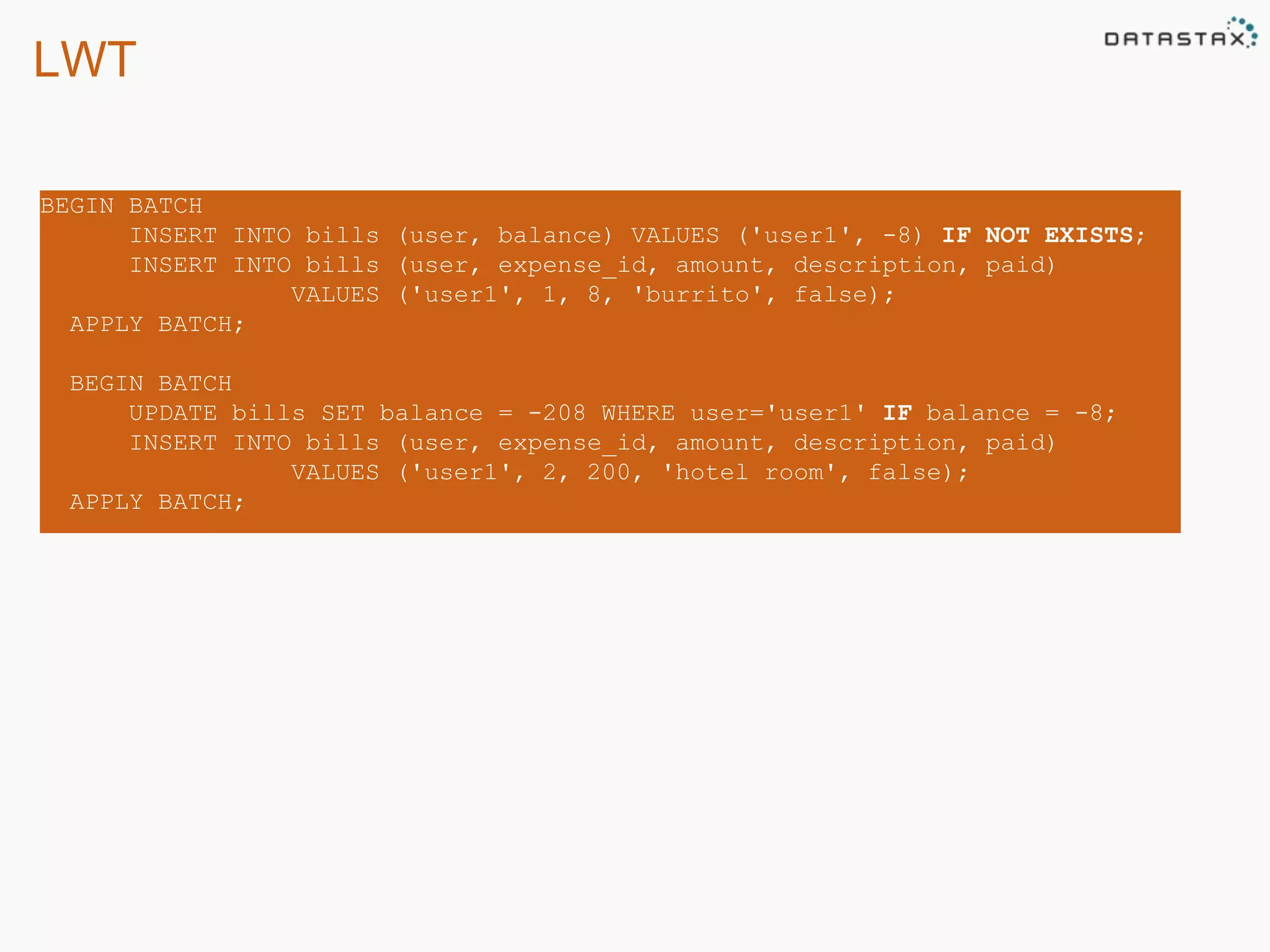 LWT 
BEGIN BATCH 
INSERT INTO bills (user, balance) VALUES ('user1', -8) IF NOT EXISTS; 
INSERT INTO bills (user, expense_id, amount, description, paid) 
VALUES ('user1', 1, 8, 'burrito', false); 
APPLY BATCH; 
BEGIN BATCH 
UPDATE bills SET balance = -208 WHERE user='user1' IF balance = -8; 
INSERT INTO bills (user, expense_id, amount, description, paid) 
VALUES ('user1', 2, 200, 'hotel room', false); 
APPLY BATCH; 
 