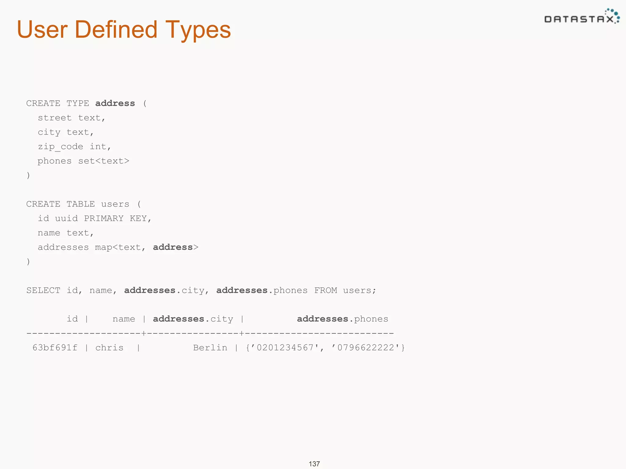 User Defined Types 
137 
CREATE TYPE address ( 
street text, 
city text, 
zip_code int, 
phones set<text> 
) 
CREATE TABLE users ( 
id uuid PRIMARY KEY, 
name text, 
addresses map<text, address> 
) 
SELECT id, name, addresses.city, addresses.phones FROM users; 
id | name | addresses.city | addresses.phones 
--------------------+----------------+-------------------------- 
63bf691f | chris | Berlin | {’0201234567', ’0796622222'} 
 