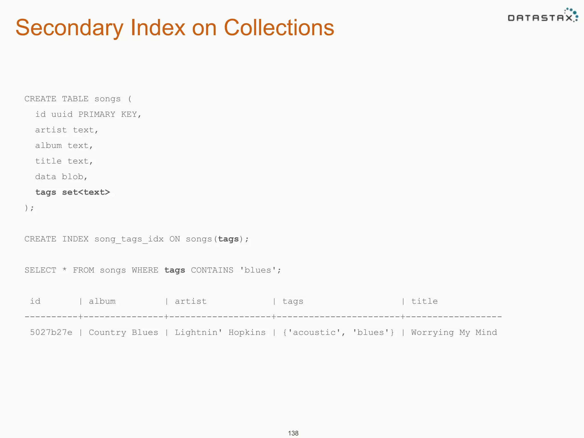 Secondary Index on Collections 
138 
CREATE TABLE songs ( 
id uuid PRIMARY KEY, 
artist text, 
album text, 
title text, 
data blob, 
tags set<text> 
); 
CREATE INDEX song_tags_idx ON songs(tags); 
SELECT * FROM songs WHERE tags CONTAINS 'blues'; 
id | album | artist | tags | title 
----------+---------------+-------------------+-----------------------+------------------ 
5027b27e | Country Blues | Lightnin' Hopkins | {'acoustic', 'blues'} | Worrying My Mind 
 