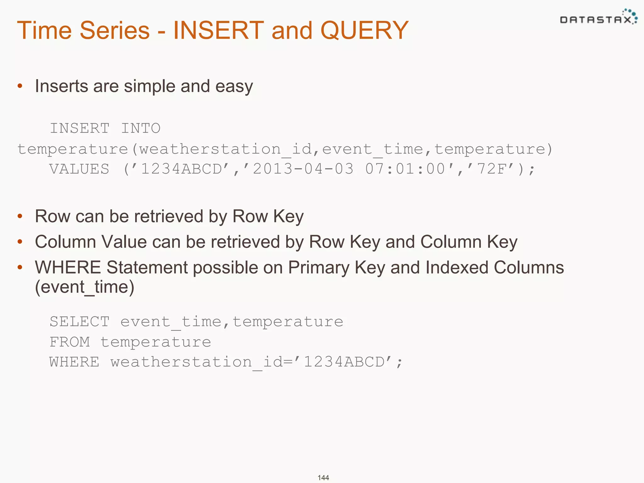 Time Series - INSERT and QUERY 
• Inserts are simple and easy 
INSERT INTO 
temperature(weatherstation_id,event_time,temperature) 
VALUES (’1234ABCD’,’2013-04-03 07:01:00′,’72F’); 
• Row can be retrieved by Row Key 
• Column Value can be retrieved by Row Key and Column Key 
• WHERE Statement possible on Primary Key and Indexed Columns 
(event_time) 
SELECT event_time,temperature 
FROM temperature 
WHERE weatherstation_id=’1234ABCD’; 
144 
 