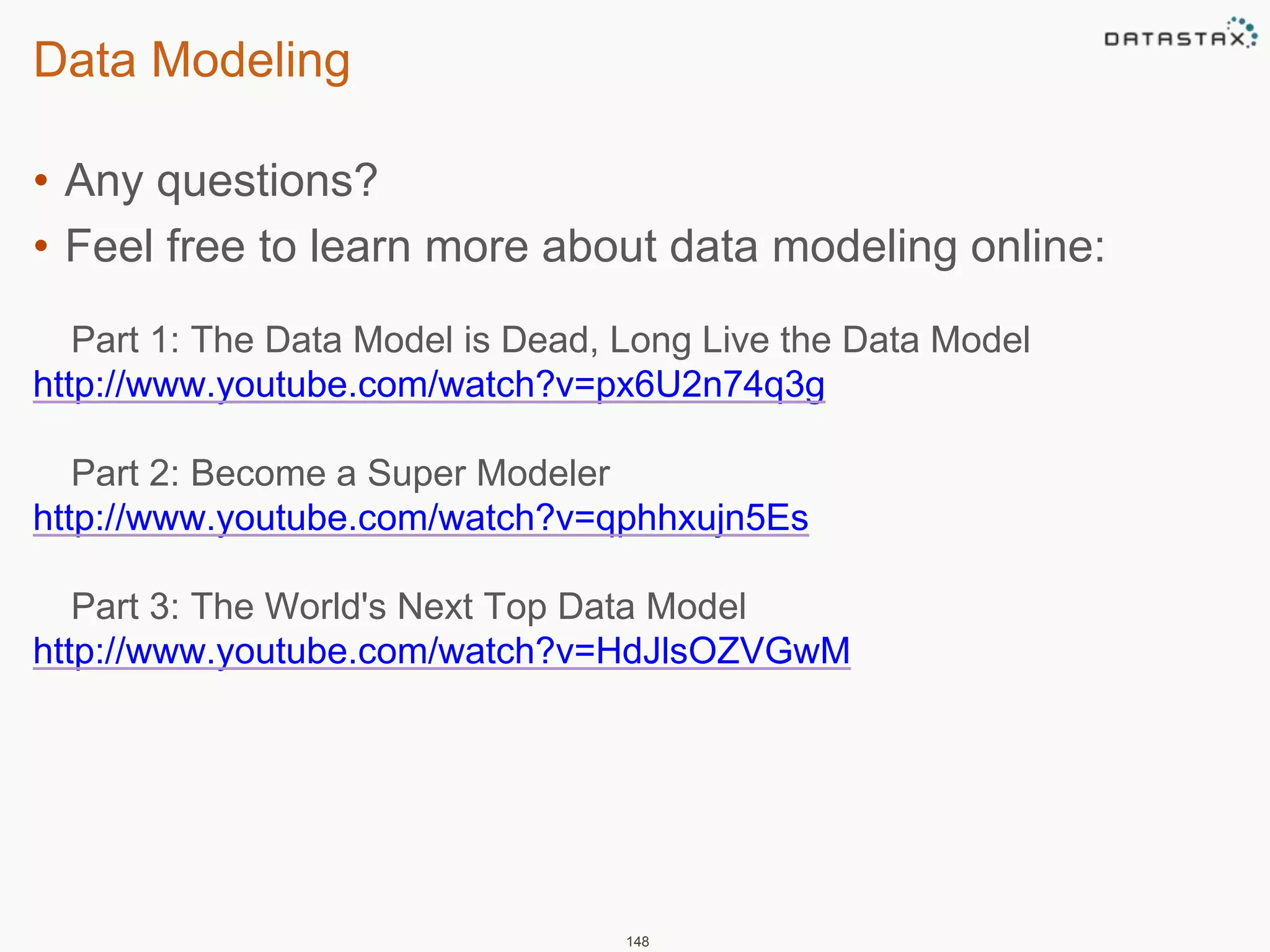 Data Modeling 
• Any questions? 
• Feel free to learn more about data modeling online: 
Part 1: The Data Model is Dead, Long Live the Data Model 
http://www.youtube.com/watch?v=px6U2n74q3g 
Part 2: Become a Super Modeler 
http://www.youtube.com/watch?v=qphhxujn5Es 
Part 3: The World's Next Top Data Model 
http://www.youtube.com/watch?v=HdJlsOZVGwM 
148 
 
