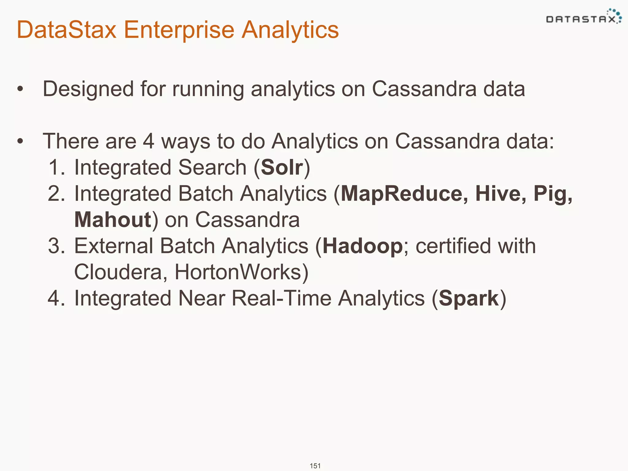 DataStax Enterprise Analytics 
• Designed for running analytics on Cassandra data 
• There are 4 ways to do Analytics on Cassandra data: 
1. Integrated Search (Solr) 
2. Integrated Batch Analytics (MapReduce, Hive, Pig, 
Mahout) on Cassandra 
3. External Batch Analytics (Hadoop; certified with 
Cloudera, HortonWorks) 
4. Integrated Near Real-Time Analytics (Spark) 
151 
 