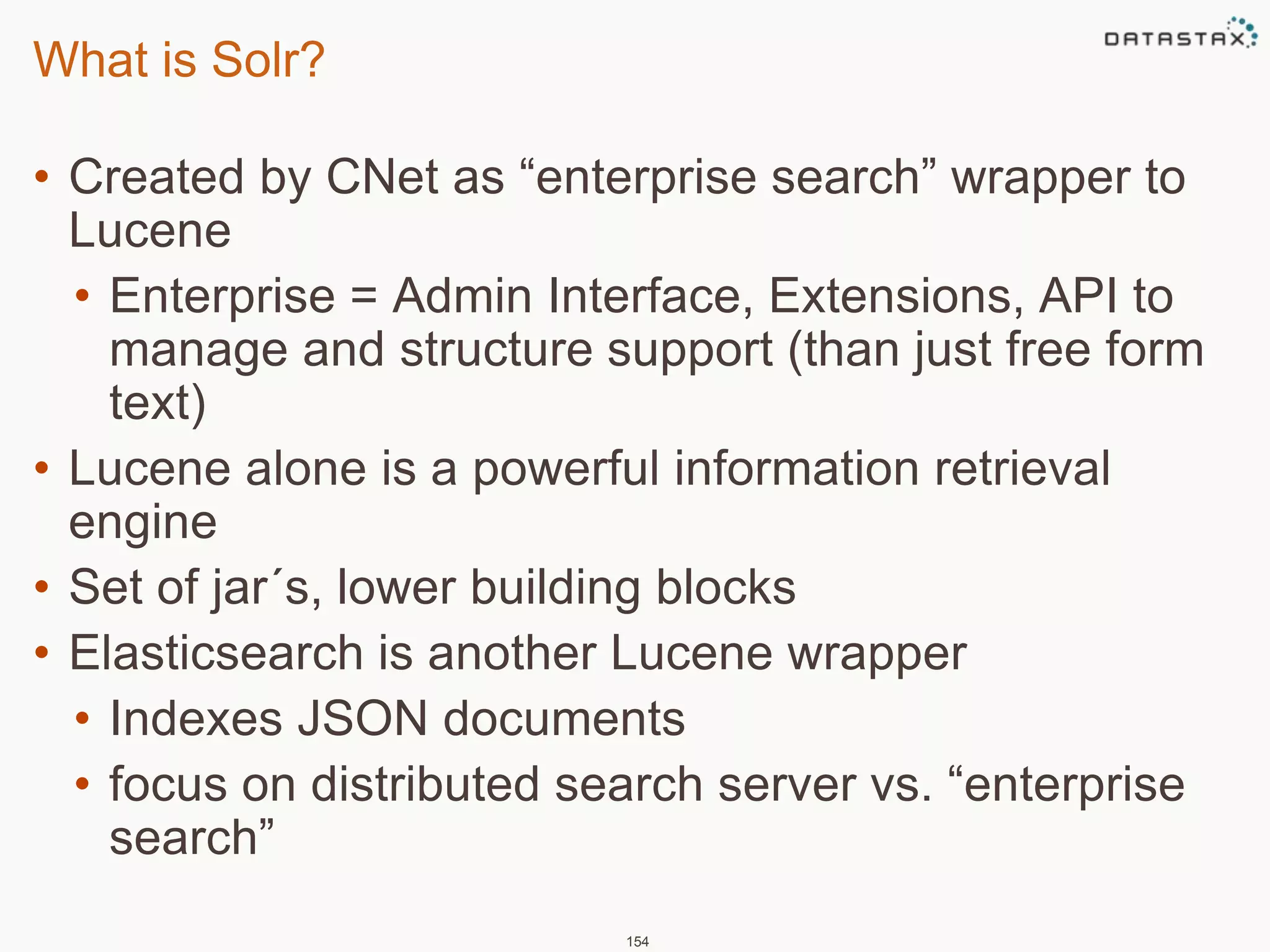 What is Solr? 
• Created by CNet as “enterprise search” wrapper to 
Lucene 
• Enterprise = Admin Interface, Extensions, API to 
manage and structure support (than just free form 
text) 
• Lucene alone is a powerful information retrieval 
engine 
• Set of jar´s, lower building blocks 
• Elasticsearch is another Lucene wrapper 
• Indexes JSON documents 
• focus on distributed search server vs. “enterprise 
search” 
154 
 