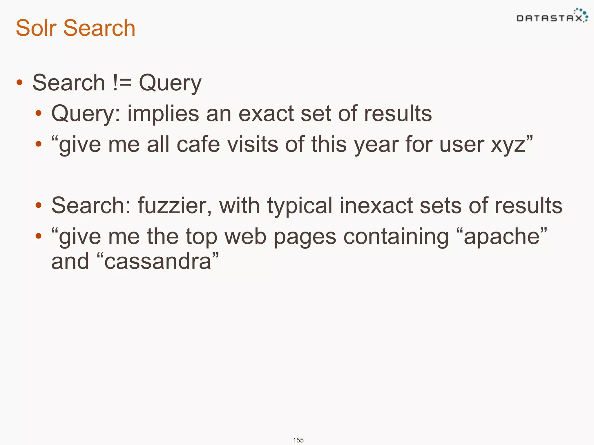Solr Search 
• Search != Query 
• Query: implies an exact set of results 
• “give me all cafe visits of this year for user xyz” 
• Search: fuzzier, with typical inexact sets of results 
• “give me the top web pages containing “apache” 
and “cassandra” 
155 
 