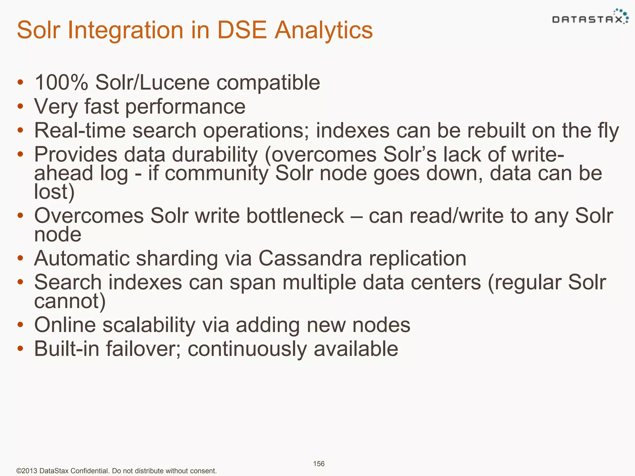 Solr Integration in DSE Analytics 
• 100% Solr/Lucene compatible 
• Very fast performance 
• Real-time search operations; indexes can be rebuilt on the fly 
• Provides data durability (overcomes Solr’s lack of write-ahead 
log - if community Solr node goes down, data can be 
lost) 
• Overcomes Solr write bottleneck – can read/write to any Solr 
node 
• Automatic sharding via Cassandra replication 
• Search indexes can span multiple data centers (regular Solr 
cannot) 
• Online scalability via adding new nodes 
• Built-in failover; continuously available 
©2013 DataStax Confidential. Do not distribute without consent. 
156 
 