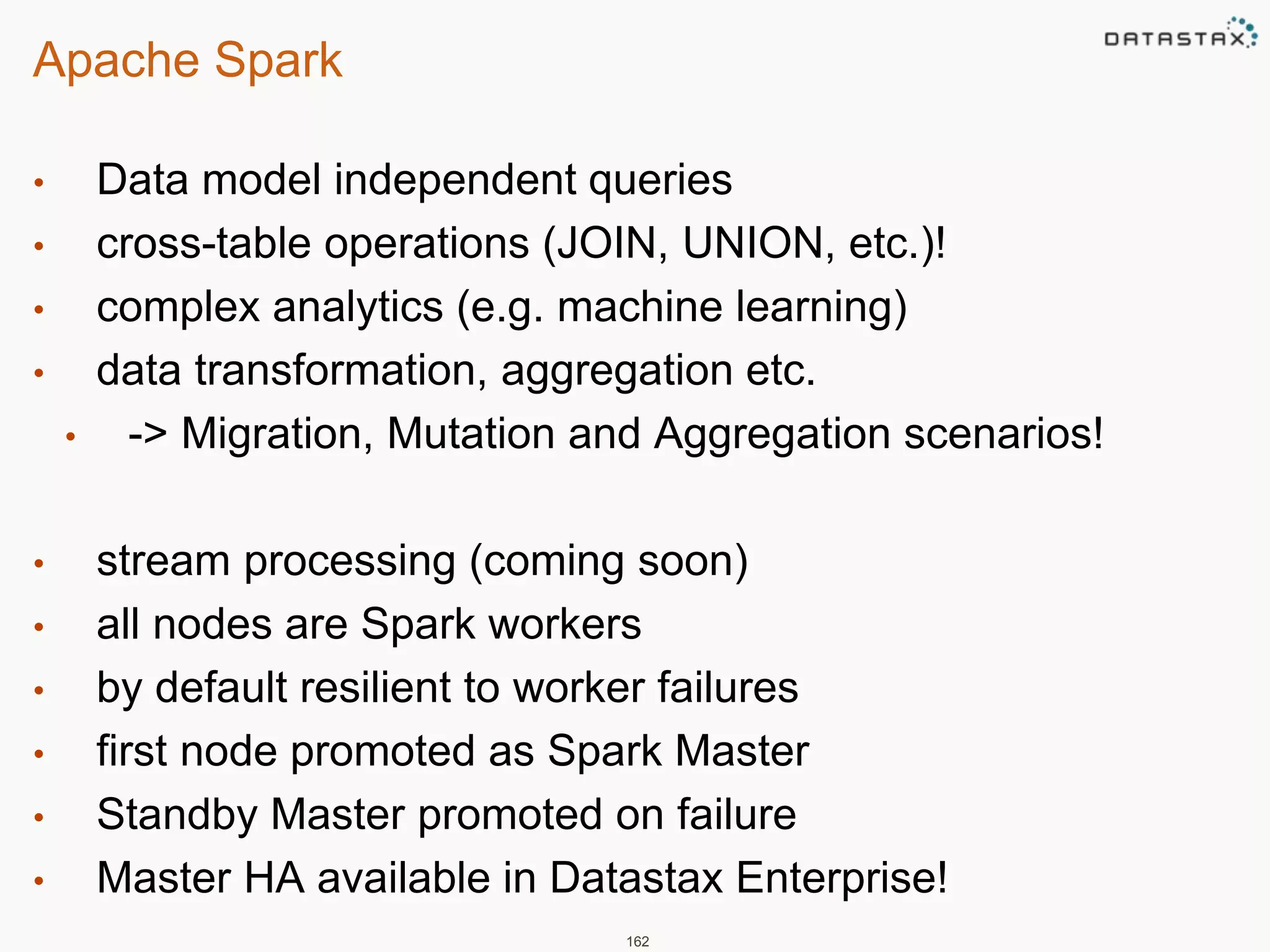 Apache Spark 
• Data model independent queries 
• cross-table operations (JOIN, UNION, etc.)! 
• complex analytics (e.g. machine learning) 
• data transformation, aggregation etc. 
• -> Migration, Mutation and Aggregation scenarios! 
• stream processing (coming soon) 
• all nodes are Spark workers 
• by default resilient to worker failures 
• first node promoted as Spark Master 
• Standby Master promoted on failure 
• Master HA available in Datastax Enterprise! 
162 
 
