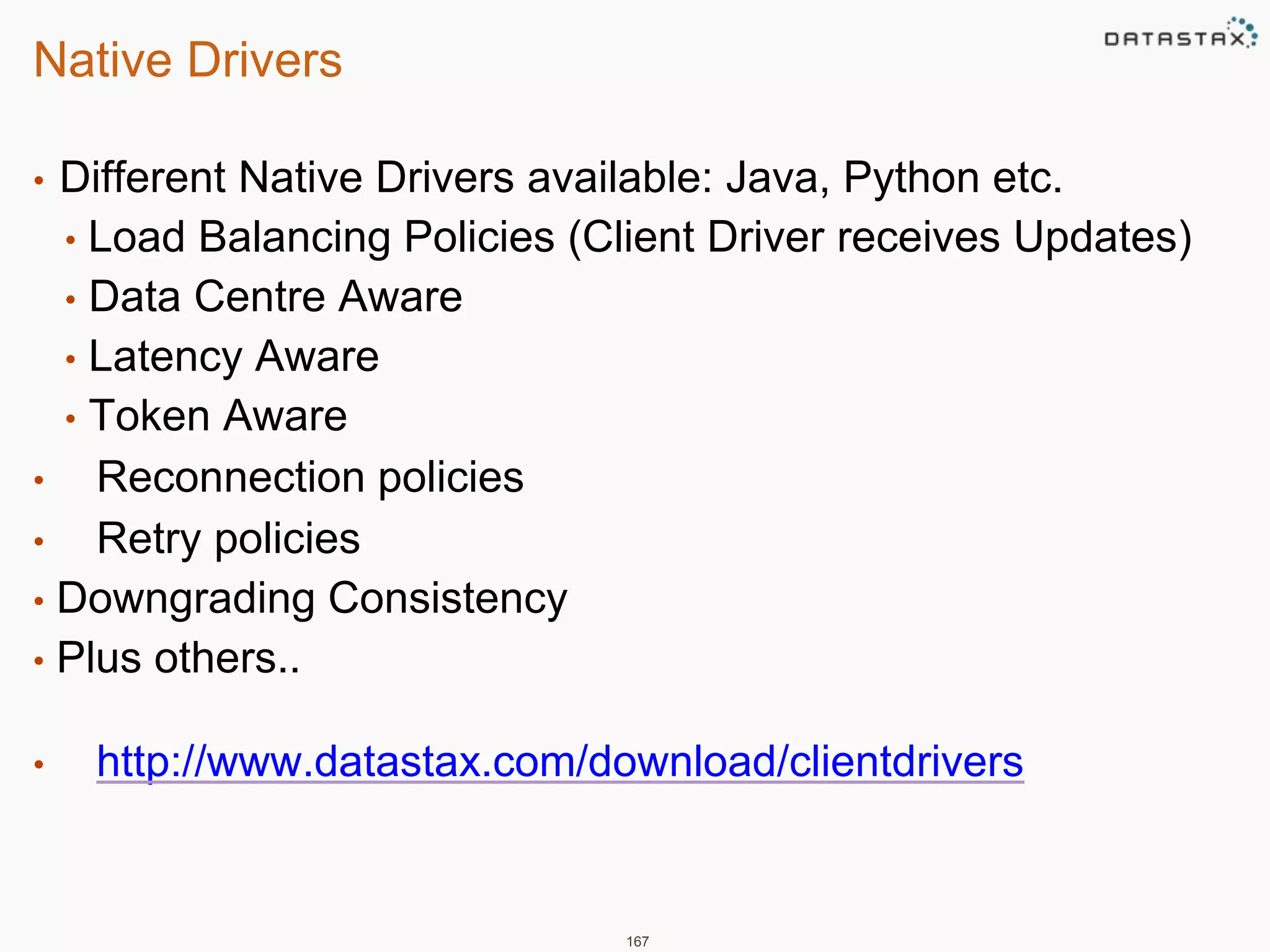 Native Drivers 
• Different Native Drivers available: Java, Python etc. 
• Load Balancing Policies (Client Driver receives Updates) 
• Data Centre Aware 
• Latency Aware 
• Token Aware 
• Reconnection policies 
• Retry policies 
• Downgrading Consistency 
• Plus others.. 
• http://www.datastax.com/download/clientdrivers 
167 
 