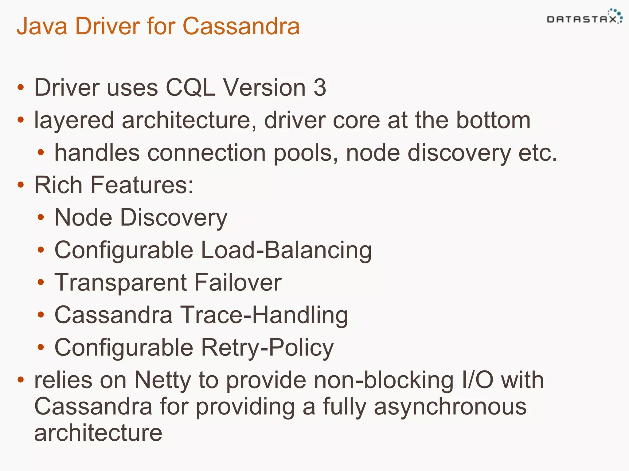 Java Driver for Cassandra 
• Driver uses CQL Version 3 
• layered architecture, driver core at the bottom 
• handles connection pools, node discovery etc. 
• Rich Features: 
• Node Discovery 
• Configurable Load-Balancing 
• Transparent Failover 
• Cassandra Trace-Handling 
• Configurable Retry-Policy 
• relies on Netty to provide non-blocking I/O with 
Cassandra for providing a fully asynchronous 
architecture 
Session 7: The Java Driver 
 