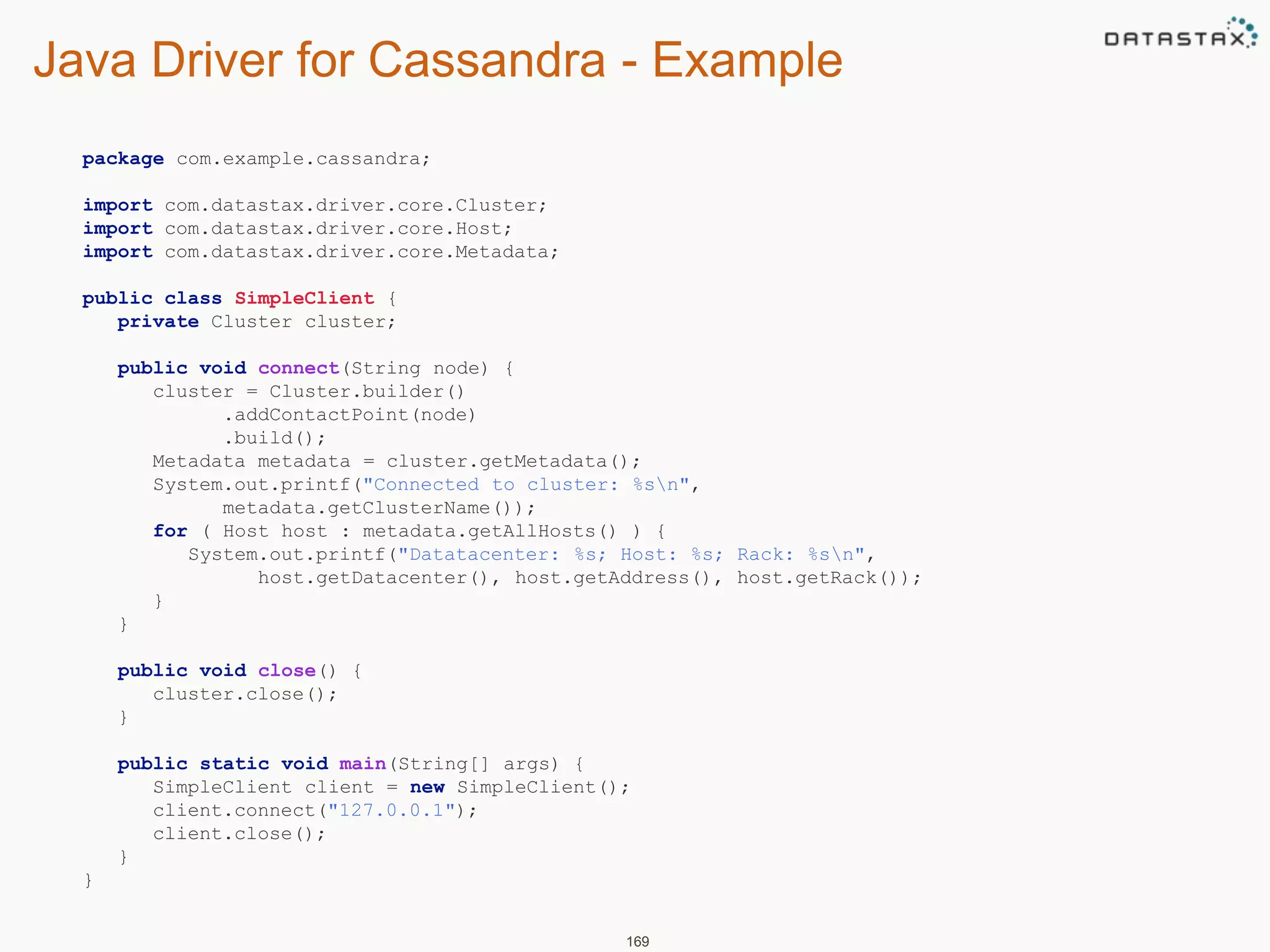 Java Driver for Cassandra - Example 
169 
package com.example.cassandra; 
import com.datastax.driver.core.Cluster; 
import com.datastax.driver.core.Host; 
import com.datastax.driver.core.Metadata; 
public class SimpleClient { 
private Cluster cluster; 
public void connect(String node) { 
cluster = Cluster.builder() 
.addContactPoint(node) 
.build(); 
Metadata metadata = cluster.getMetadata(); 
System.out.printf("Connected to cluster: %sn", 
metadata.getClusterName()); 
for ( Host host : metadata.getAllHosts() ) { 
System.out.printf("Datatacenter: %s; Host: %s; Rack: %sn", 
host.getDatacenter(), host.getAddress(), host.getRack()); 
} 
} 
public void close() { 
cluster.close(); 
} 
public static void main(String[] args) { 
SimpleClient client = new SimpleClient(); 
client.connect("127.0.0.1"); 
client.close(); 
} 
} 
 