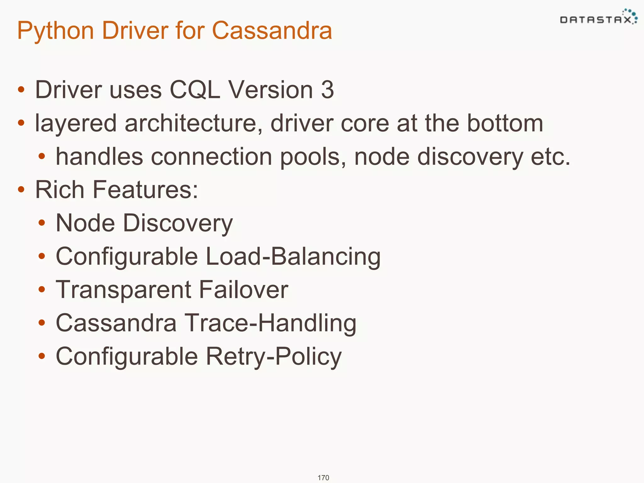 Python Driver for Cassandra 
• Driver uses CQL Version 3 
• layered architecture, driver core at the bottom 
• handles connection pools, node discovery etc. 
• Rich Features: 
• Node Discovery 
• Configurable Load-Balancing 
• Transparent Failover 
• Cassandra Trace-Handling 
• Configurable Retry-Policy 
170 
 