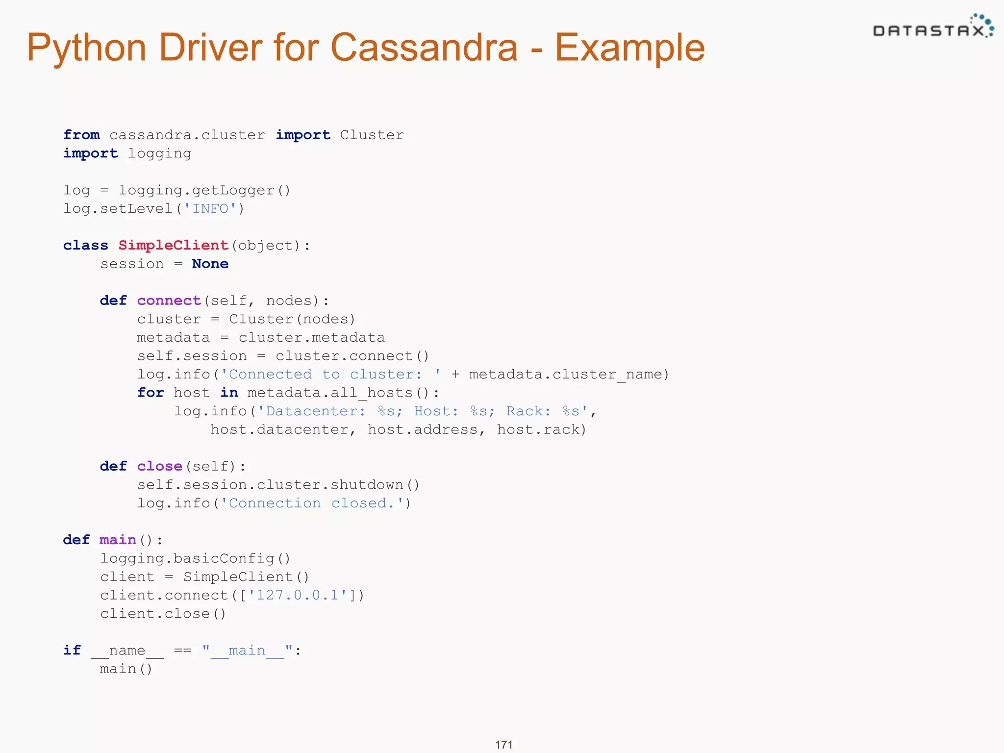 Python Driver for Cassandra - Example 
171 
from cassandra.cluster import Cluster 
import logging 
log = logging.getLogger() 
log.setLevel('INFO') 
class SimpleClient(object): 
session = None 
def connect(self, nodes): 
cluster = Cluster(nodes) 
metadata = cluster.metadata 
self.session = cluster.connect() 
log.info('Connected to cluster: ' + metadata.cluster_name) 
for host in metadata.all_hosts(): 
log.info('Datacenter: %s; Host: %s; Rack: %s', 
host.datacenter, host.address, host.rack) 
def close(self): 
self.session.cluster.shutdown() 
log.info('Connection closed.') 
def main(): 
logging.basicConfig() 
client = SimpleClient() 
client.connect(['127.0.0.1']) 
client.close() 
if __name__ == "__main__": 
main() 
 