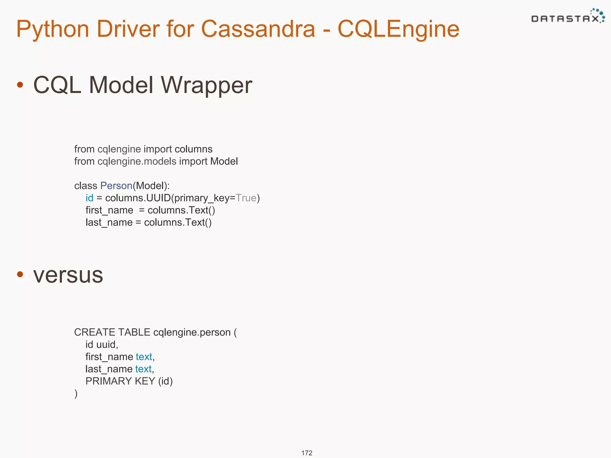 Python Driver for Cassandra - CQLEngine 
• CQL Model Wrapper 
• versus 
172 
from cqlengine import columns 
from cqlengine.models import Model 
class Person(Model): 
id = columns.UUID(primary_key=True) 
first_name = columns.Text() 
last_name = columns.Text() 
CREATE TABLE cqlengine.person ( 
id uuid, 
first_name text, 
last_name text, 
PRIMARY KEY (id) 
) 
 