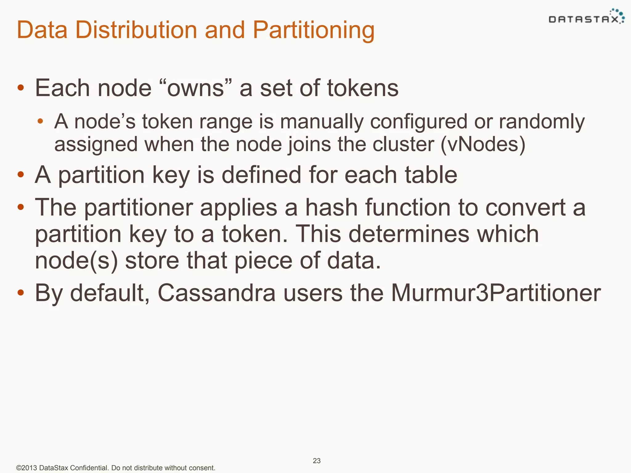 Data Distribution and Partitioning 
• Each node “owns” a set of tokens 
• A node’s token range is manually configured or randomly 
assigned when the node joins the cluster (vNodes) 
• A partition key is defined for each table 
• The partitioner applies a hash function to convert a 
partition key to a token. This determines which 
node(s) store that piece of data. 
• By default, Cassandra users the Murmur3Partitioner 
©2013 DataStax Confidential. Do not distribute without consent. 
23 
 