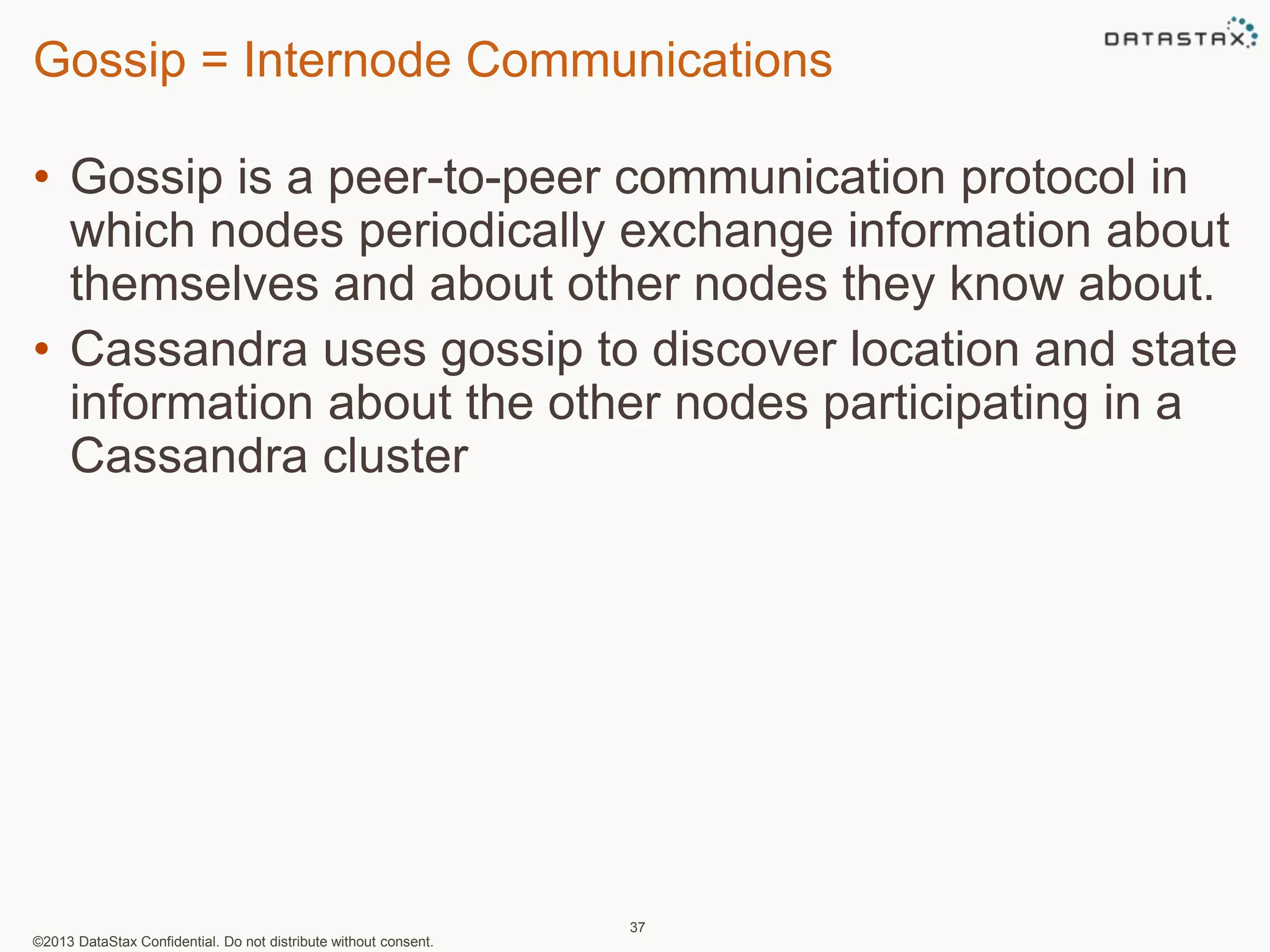 Gossip = Internode Communications 
• Gossip is a peer-to-peer communication protocol in 
which nodes periodically exchange information about 
themselves and about other nodes they know about. 
• Cassandra uses gossip to discover location and state 
information about the other nodes participating in a 
Cassandra cluster 
©2013 DataStax Confidential. Do not distribute without consent. 
37 
 