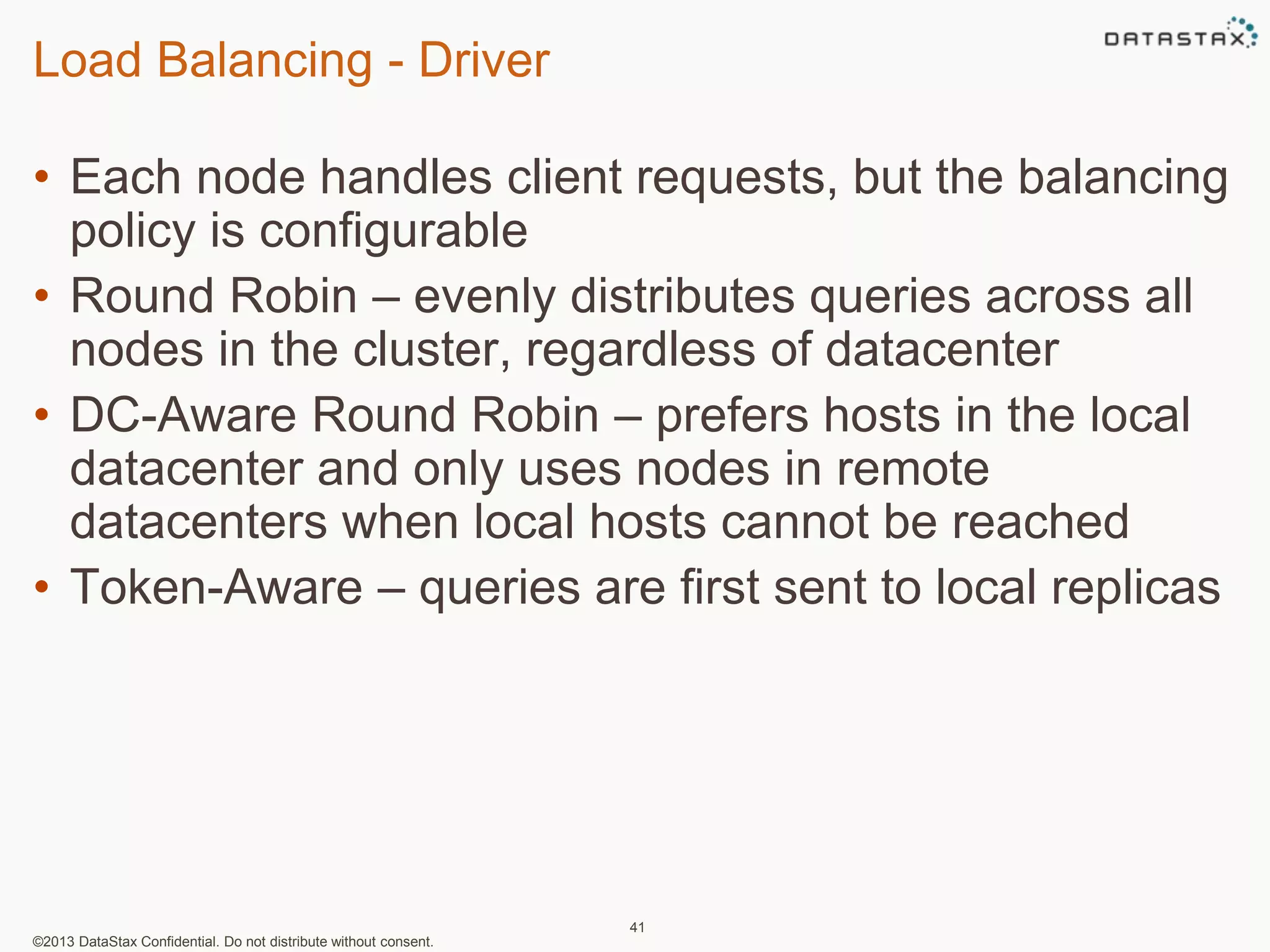 Load Balancing - Driver 
• Each node handles client requests, but the balancing 
policy is configurable 
• Round Robin – evenly distributes queries across all 
nodes in the cluster, regardless of datacenter 
• DC-Aware Round Robin – prefers hosts in the local 
datacenter and only uses nodes in remote 
datacenters when local hosts cannot be reached 
• Token-Aware – queries are first sent to local replicas 
©2013 DataStax Confidential. Do not distribute without consent. 
41 
 