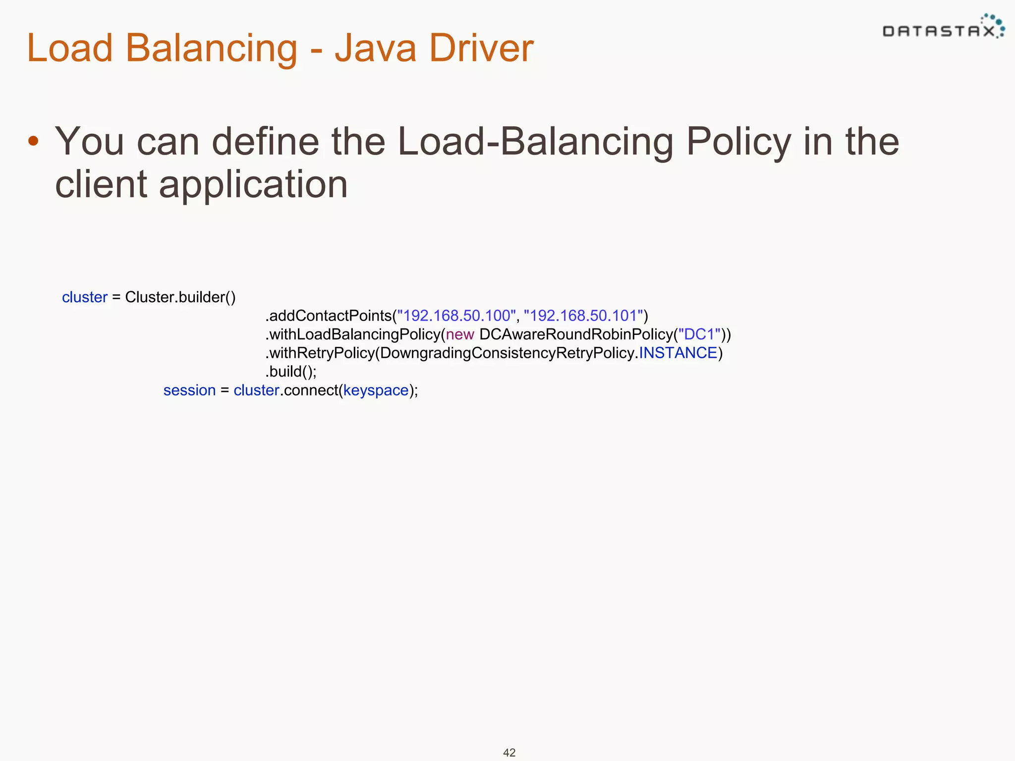 Load Balancing - Java Driver 
• You can define the Load-Balancing Policy in the 
client application 
42 
cluster = Cluster.builder() 
.addContactPoints("192.168.50.100", "192.168.50.101") 
.withLoadBalancingPolicy(new DCAwareRoundRobinPolicy("DC1")) 
.withRetryPolicy(DowngradingConsistencyRetryPolicy.INSTANCE) 
.build(); 
session = cluster.connect(keyspace); 
 