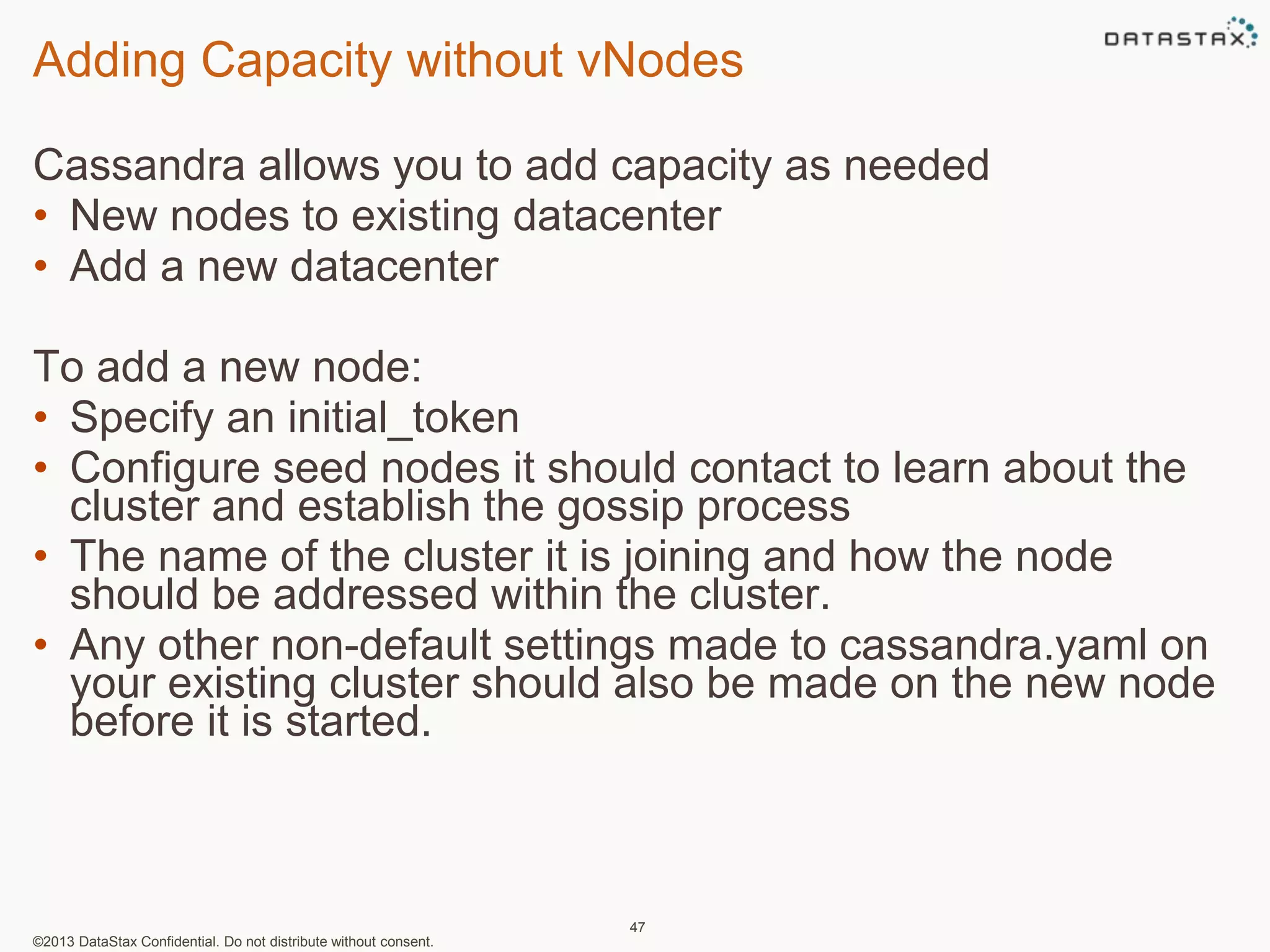 Adding Capacity without vNodes 
Cassandra allows you to add capacity as needed 
• New nodes to existing datacenter 
• Add a new datacenter 
To add a new node: 
• Specify an initial_token 
• Configure seed nodes it should contact to learn about the 
cluster and establish the gossip process 
• The name of the cluster it is joining and how the node 
should be addressed within the cluster. 
• Any other non-default settings made to cassandra.yaml on 
your existing cluster should also be made on the new node 
before it is started. 
©2013 DataStax Confidential. Do not distribute without consent. 
47 
 