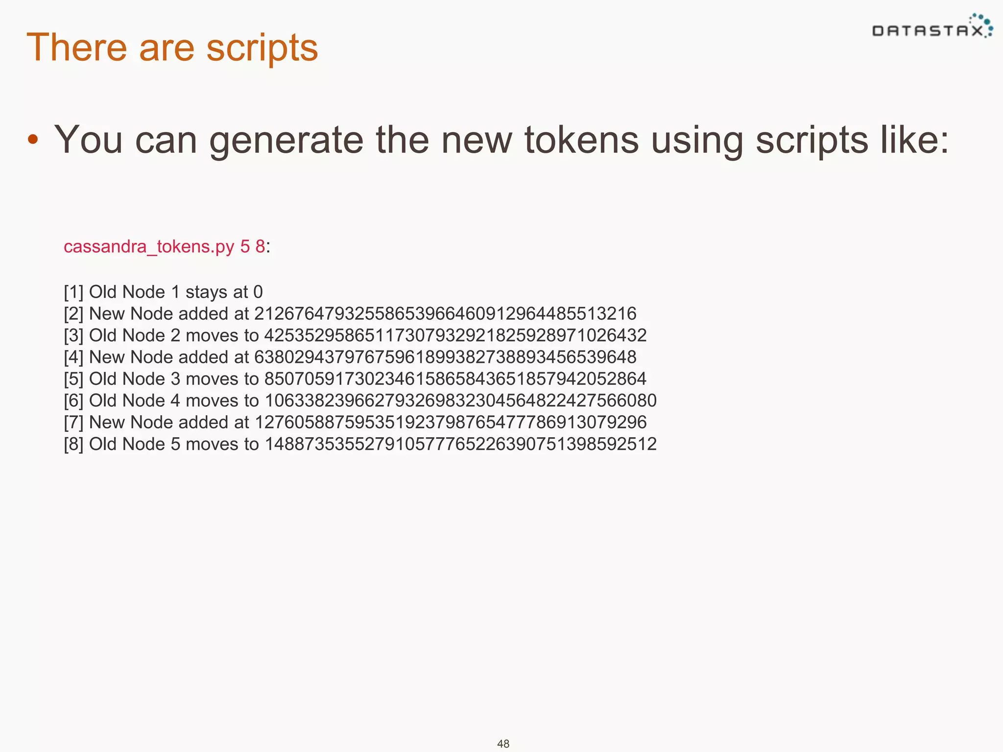 There are scripts 
• You can generate the new tokens using scripts like: 
48 
cassandra_tokens.py 5 8: 
[1] Old Node 1 stays at 0 
[2] New Node added at 21267647932558653966460912964485513216 
[3] Old Node 2 moves to 42535295865117307932921825928971026432 
[4] New Node added at 63802943797675961899382738893456539648 
[5] Old Node 3 moves to 85070591730234615865843651857942052864 
[6] Old Node 4 moves to 106338239662793269832304564822427566080 
[7] New Node added at 127605887595351923798765477786913079296 
[8] Old Node 5 moves to 148873535527910577765226390751398592512 
 