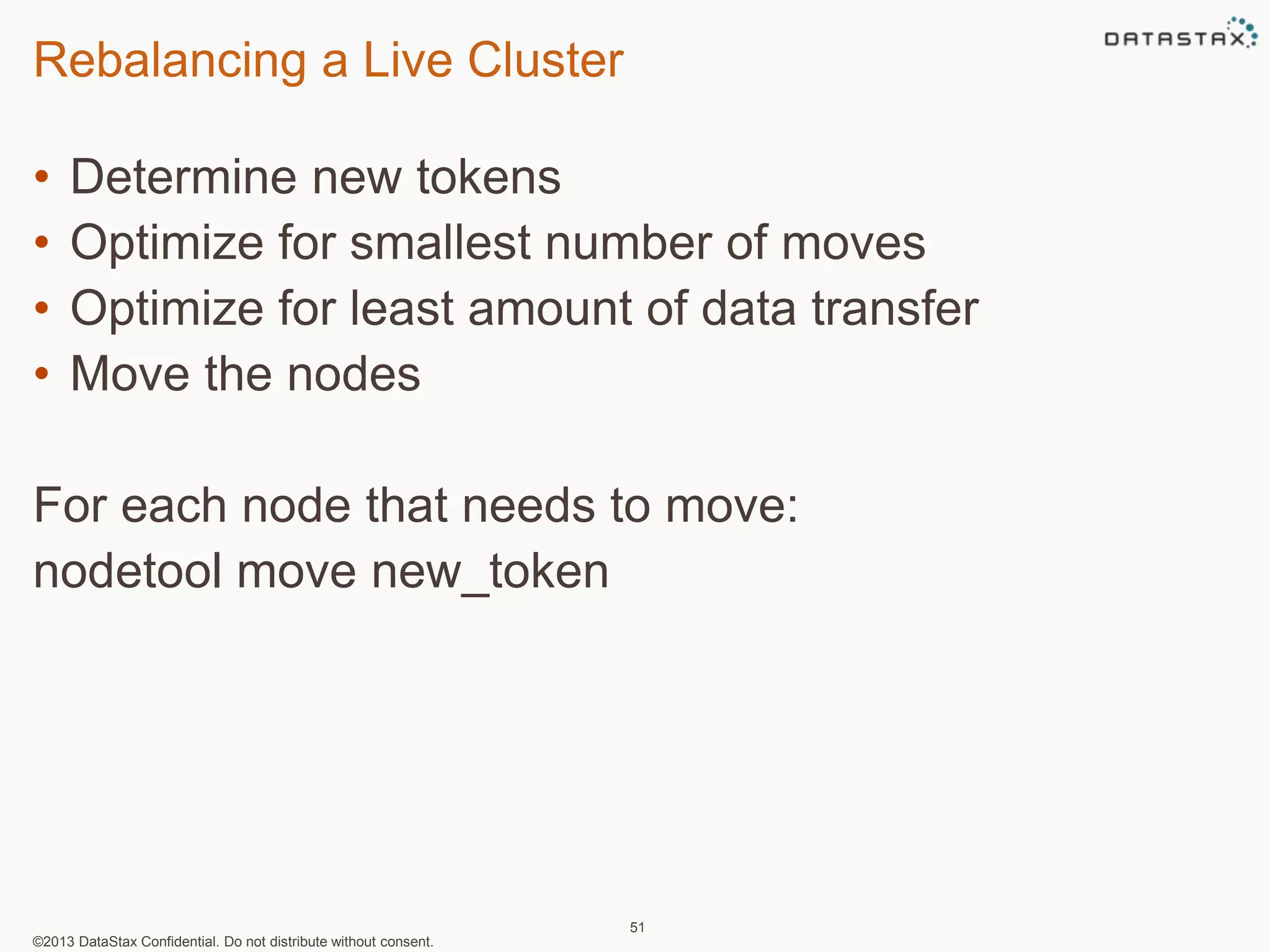 Rebalancing a Live Cluster 
• Determine new tokens 
• Optimize for smallest number of moves 
• Optimize for least amount of data transfer 
• Move the nodes 
For each node that needs to move: 
nodetool move new_token 
©2013 DataStax Confidential. Do not distribute without consent. 
51 
 