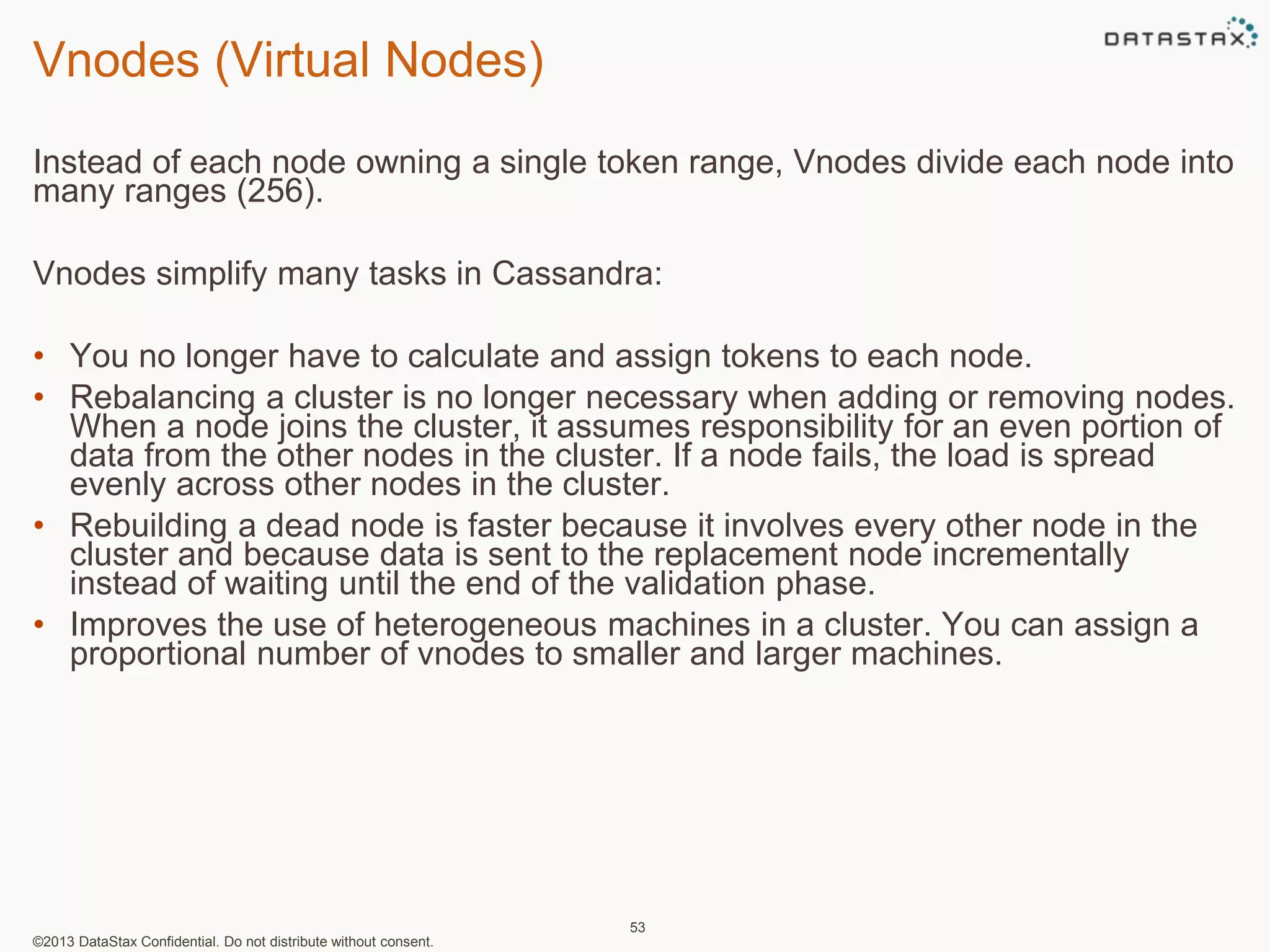 Vnodes (Virtual Nodes) 
Instead of each node owning a single token range, Vnodes divide each node into 
many ranges (256). 
Vnodes simplify many tasks in Cassandra: 
• You no longer have to calculate and assign tokens to each node. 
• Rebalancing a cluster is no longer necessary when adding or removing nodes. 
When a node joins the cluster, it assumes responsibility for an even portion of 
data from the other nodes in the cluster. If a node fails, the load is spread 
evenly across other nodes in the cluster. 
• Rebuilding a dead node is faster because it involves every other node in the 
cluster and because data is sent to the replacement node incrementally 
instead of waiting until the end of the validation phase. 
• Improves the use of heterogeneous machines in a cluster. You can assign a 
proportional number of vnodes to smaller and larger machines. 
©2013 DataStax Confidential. Do not distribute without consent. 
53 
 