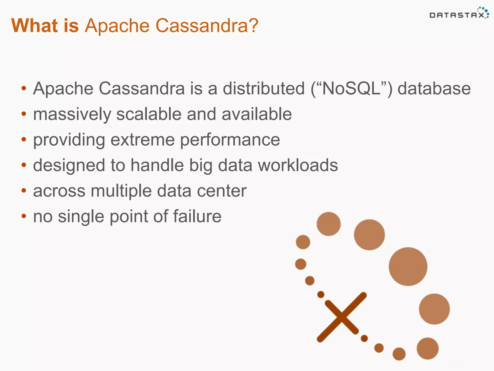 What is Apache Cassandra? 
• Apache Cassandra is a distributed (“NoSQL”) database 
• massively scalable and available 
• providing extreme performance 
• designed to handle big data workloads 
• across multiple data center 
• no single point of failure 
 