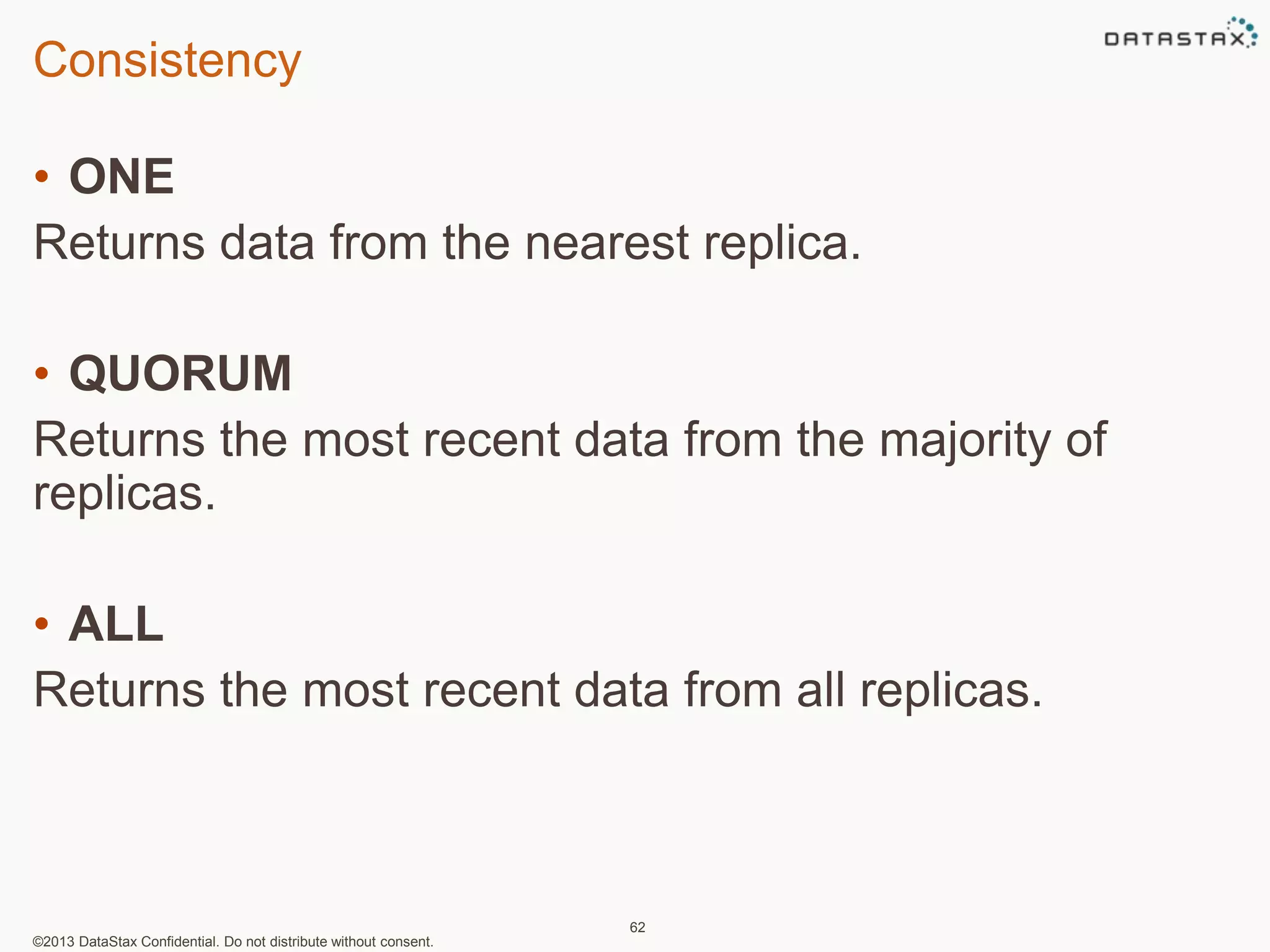 Consistency 
• ONE 
Returns data from the nearest replica. 
• QUORUM 
Returns the most recent data from the majority of 
replicas. 
• ALL 
Returns the most recent data from all replicas. 
©2013 DataStax Confidential. Do not distribute without consent. 
62 
 
