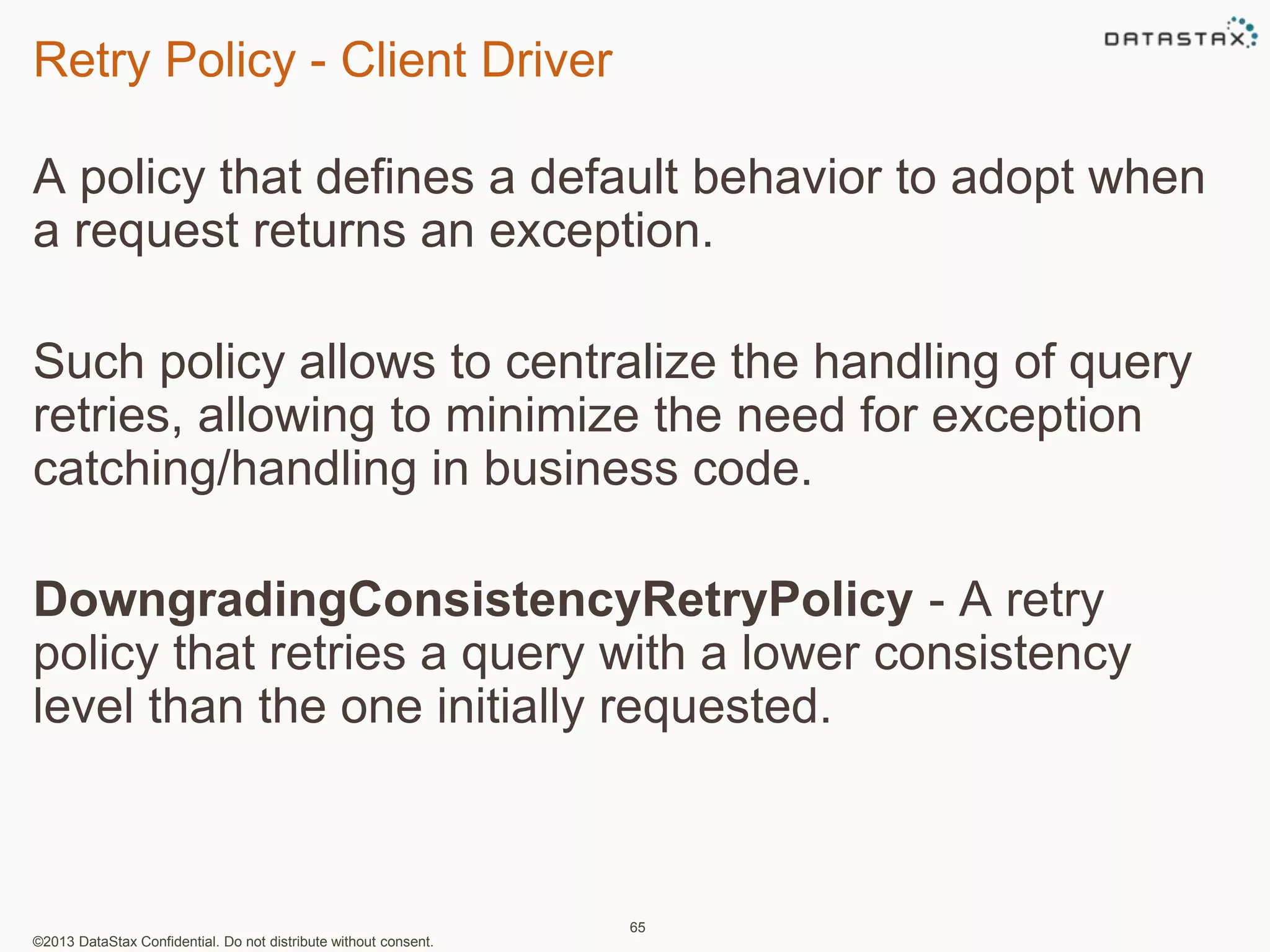 Retry Policy - Client Driver 
A policy that defines a default behavior to adopt when 
a request returns an exception. 
Such policy allows to centralize the handling of query 
retries, allowing to minimize the need for exception 
catching/handling in business code. 
DowngradingConsistencyRetryPolicy - A retry 
policy that retries a query with a lower consistency 
level than the one initially requested. 
©2013 DataStax Confidential. Do not distribute without consent. 
65 
 
