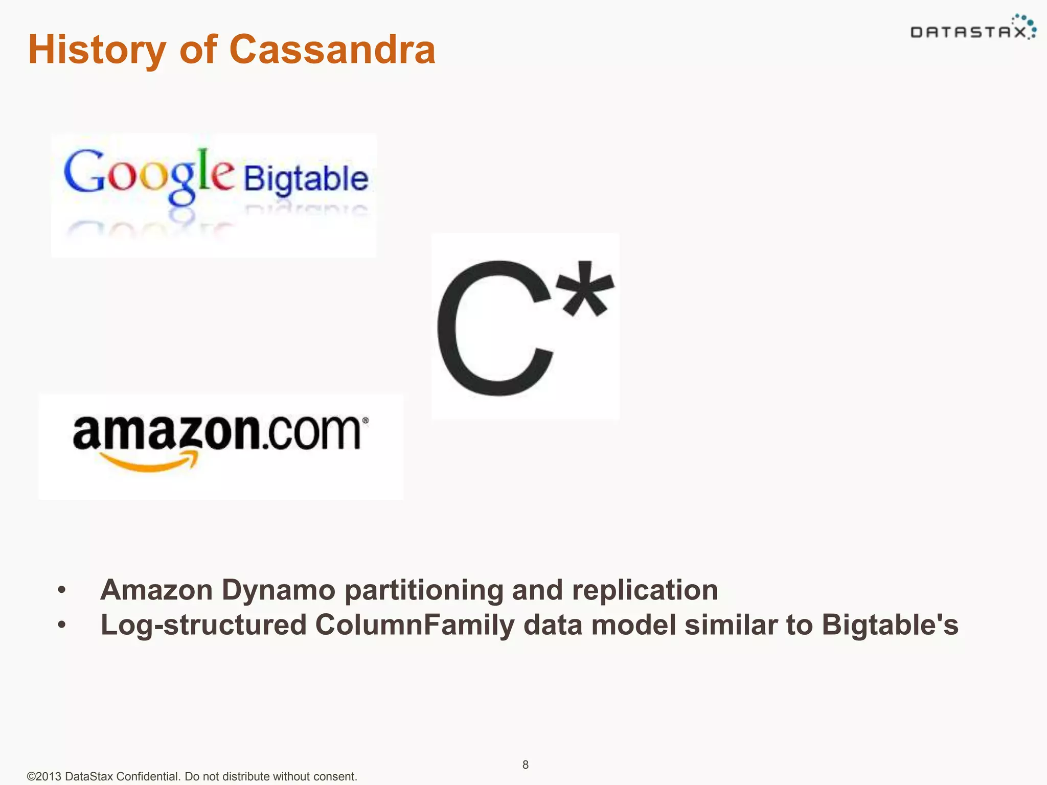 History of Cassandra 
• Amazon Dynamo partitioning and replication 
• Log-structured ColumnFamily data model similar to Bigtable's 
©2013 DataStax Confidential. Do not distribute without consent. 
8 
 