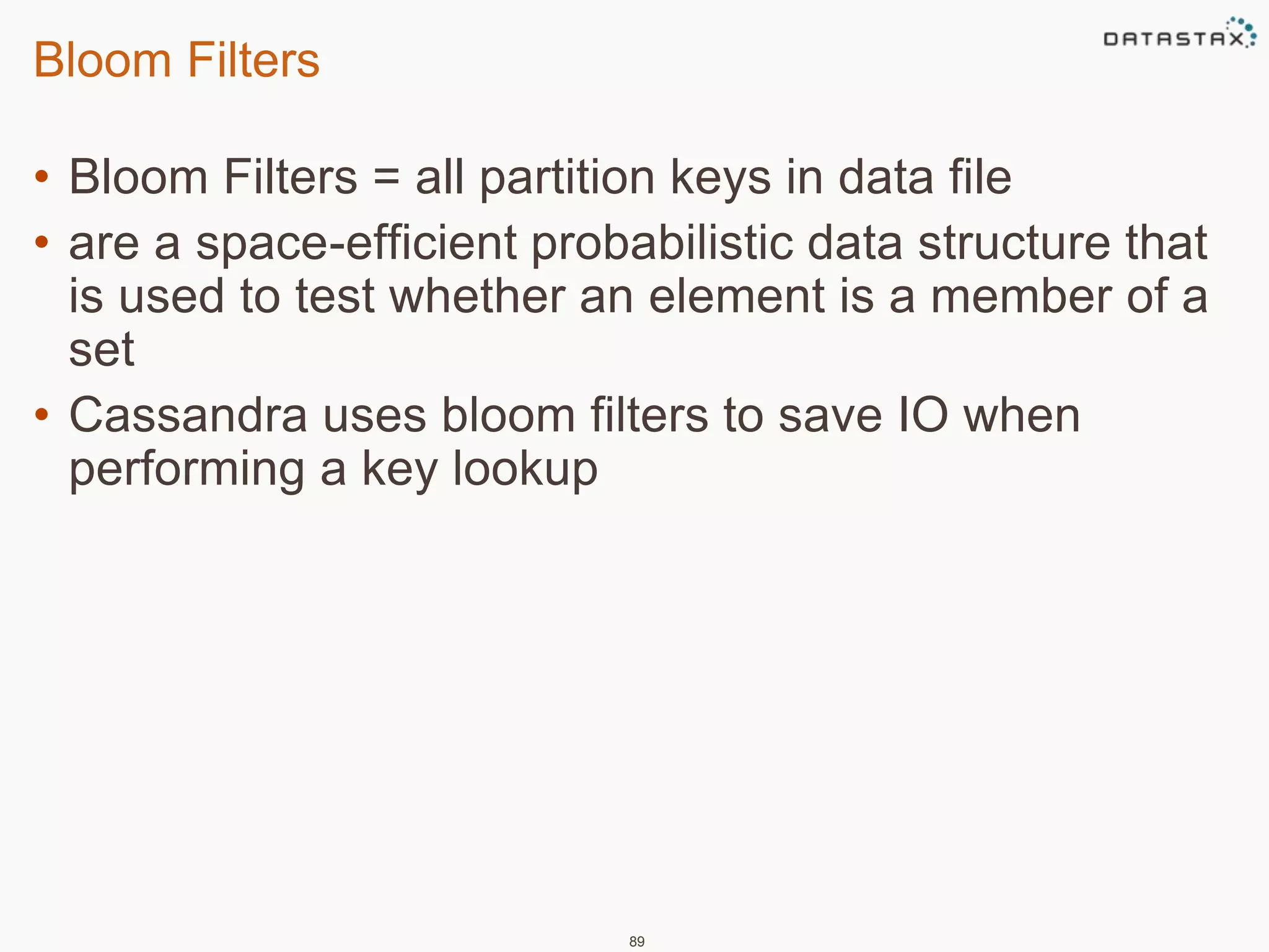 Bloom Filters 
• Bloom Filters = all partition keys in data file 
• are a space-efficient probabilistic data structure that 
is used to test whether an element is a member of a 
set 
• Cassandra uses bloom filters to save IO when 
performing a key lookup 
89 
 
