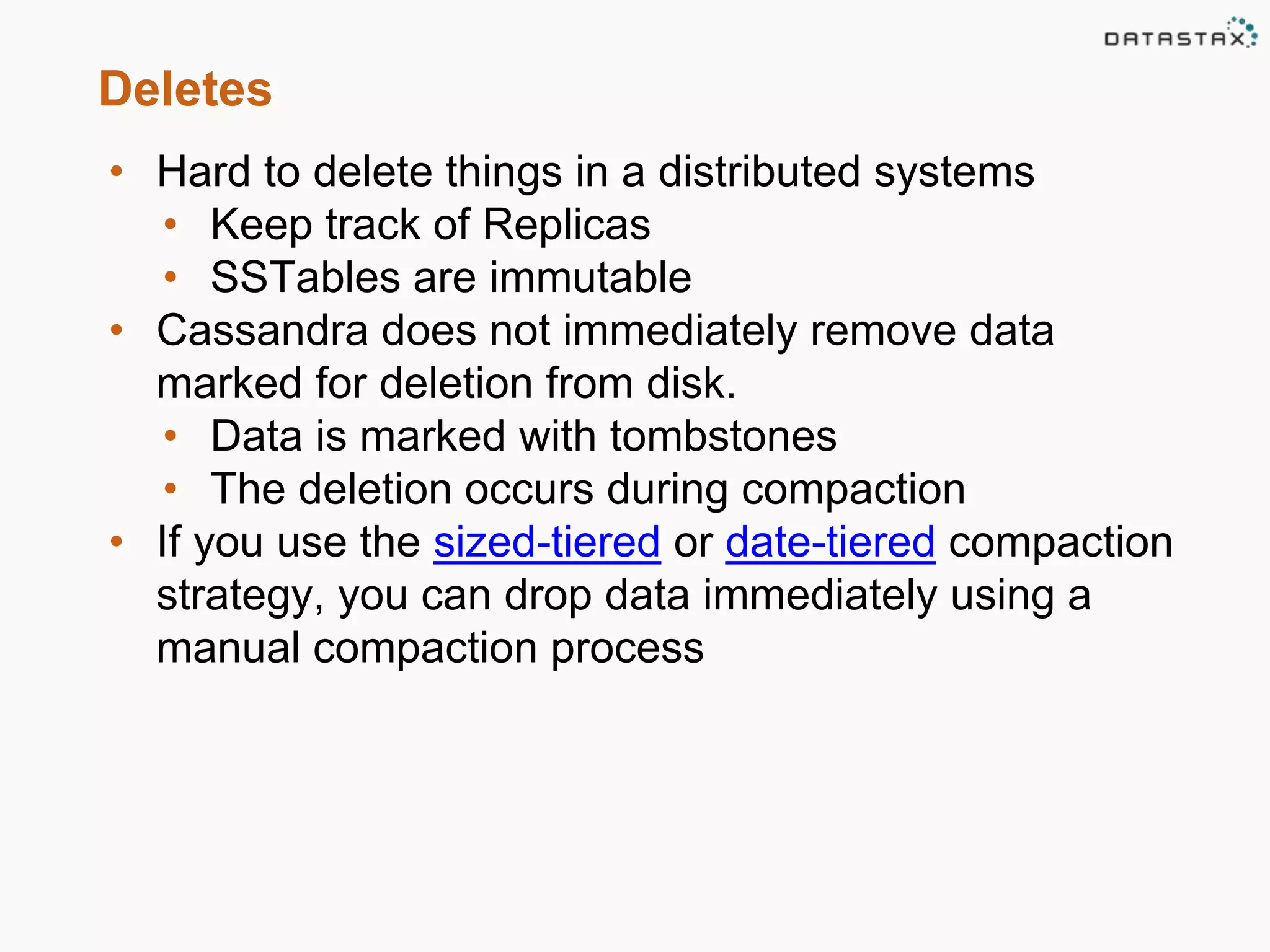Deletes 
• Hard to delete things in a distributed systems 
• Keep track of Replicas 
• SSTables are immutable 
• Cassandra does not immediately remove data 
marked for deletion from disk. 
• Data is marked with tombstones 
• The deletion occurs during compaction 
• If you use the sized-tiered or date-tiered compaction 
strategy, you can drop data immediately using a 
manual compaction process 
 