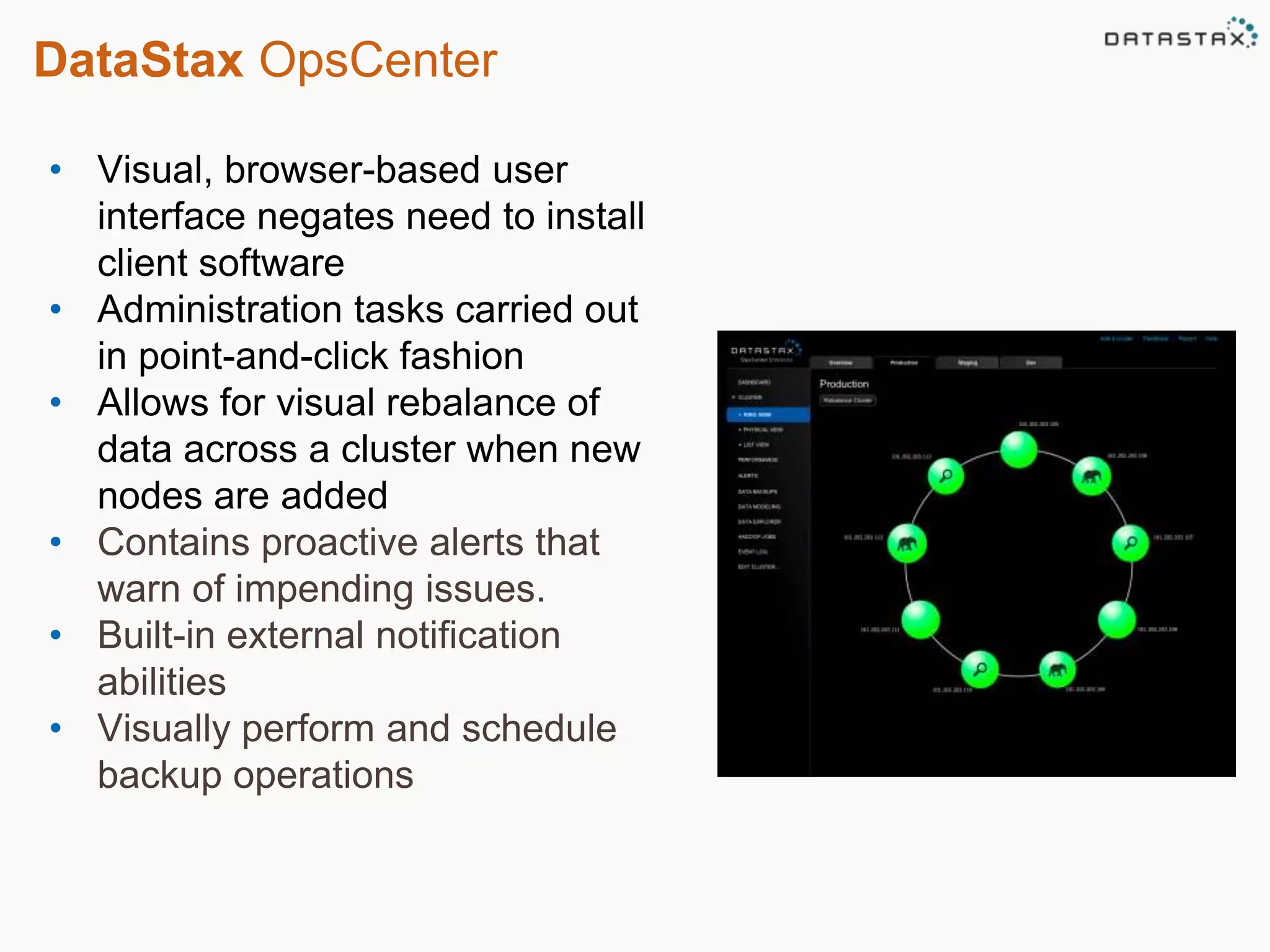 DataStax OpsCenter 
• Visual, browser-based user 
interface negates need to install 
client software 
• Administration tasks carried out 
in point-and-click fashion 
• Allows for visual rebalance of 
data across a cluster when new 
nodes are added 
• Contains proactive alerts that 
warn of impending issues. 
• Built-in external notification 
abilities 
• Visually perform and schedule 
backup operations 
 