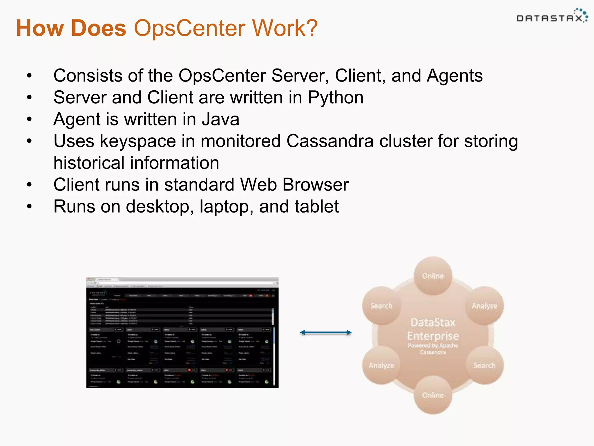 How Does OpsCenter Work? 
• Consists of the OpsCenter Server, Client, and Agents 
• Server and Client are written in Python 
• Agent is written in Java 
• Uses keyspace in monitored Cassandra cluster for storing 
historical information 
• Client runs in standard Web Browser 
• Runs on desktop, laptop, and tablet 
 