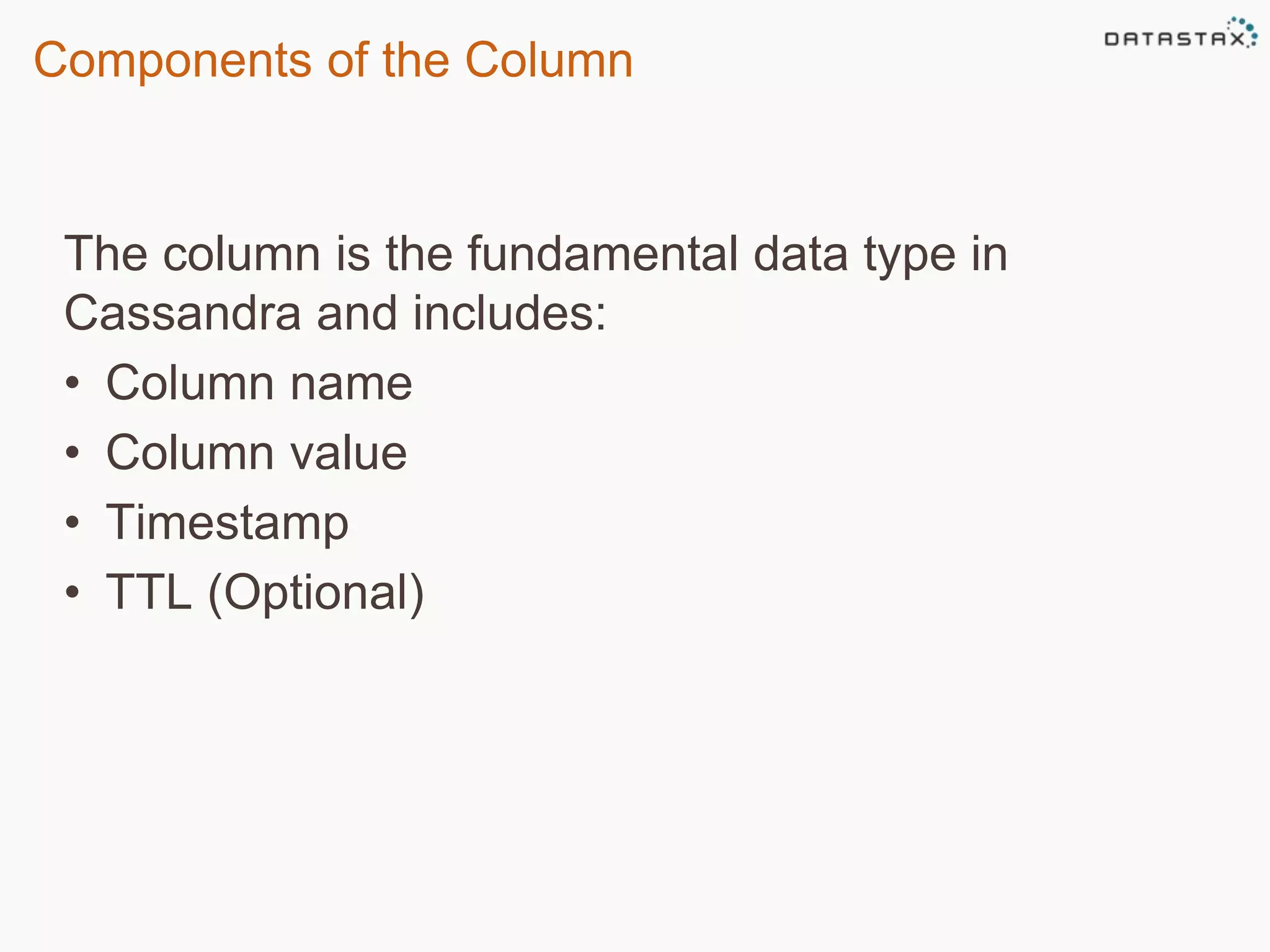 Components of the Column 
The column is the fundamental data type in 
Cassandra and includes: 
• Column name 
• Column value 
• Timestamp 
• TTL (Optional) 
 
