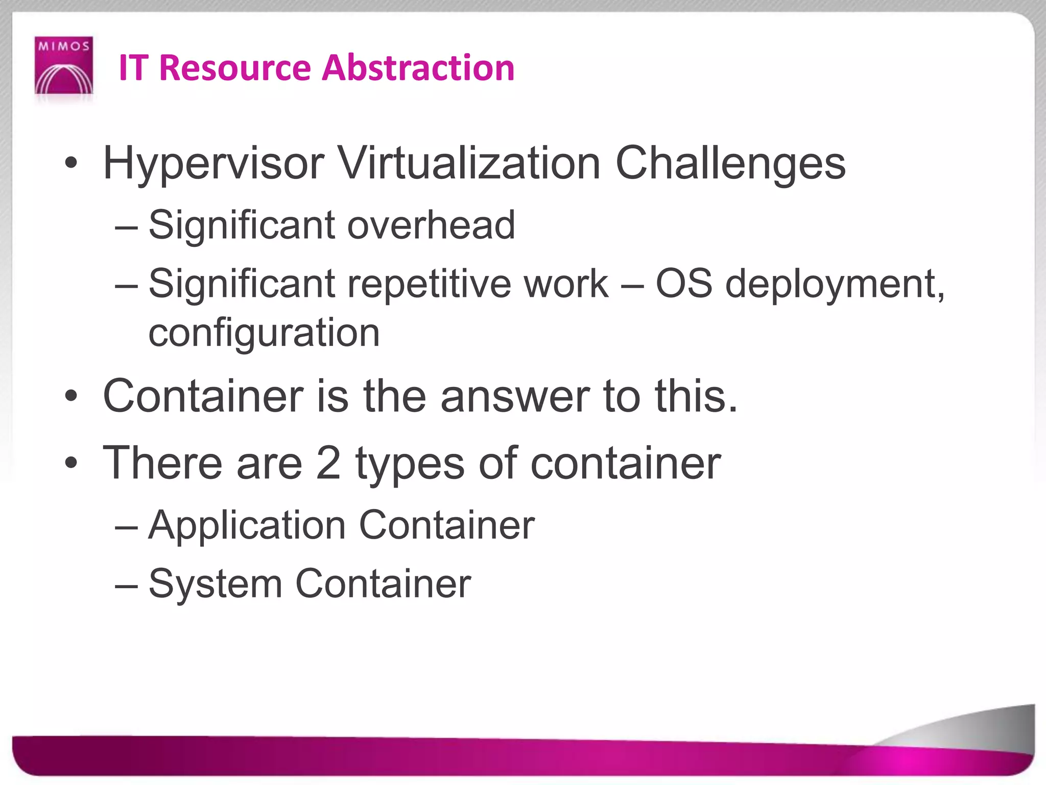 IT Resource Abstraction
• Hypervisor Virtualization Challenges
– Significant overhead
– Significant repetitive work – OS deployment,
configuration
• Container is the answer to this.
• There are 2 types of container
– Application Container
– System Container
 
