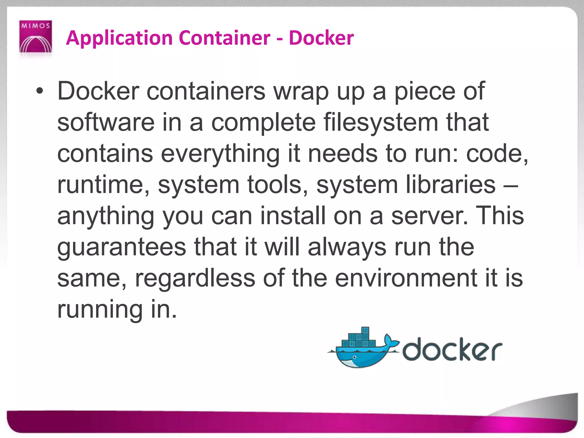 Application Container - Docker
• Docker containers wrap up a piece of
software in a complete filesystem that
contains everything it needs to run: code,
runtime, system tools, system libraries –
anything you can install on a server. This
guarantees that it will always run the
same, regardless of the environment it is
running in.
 