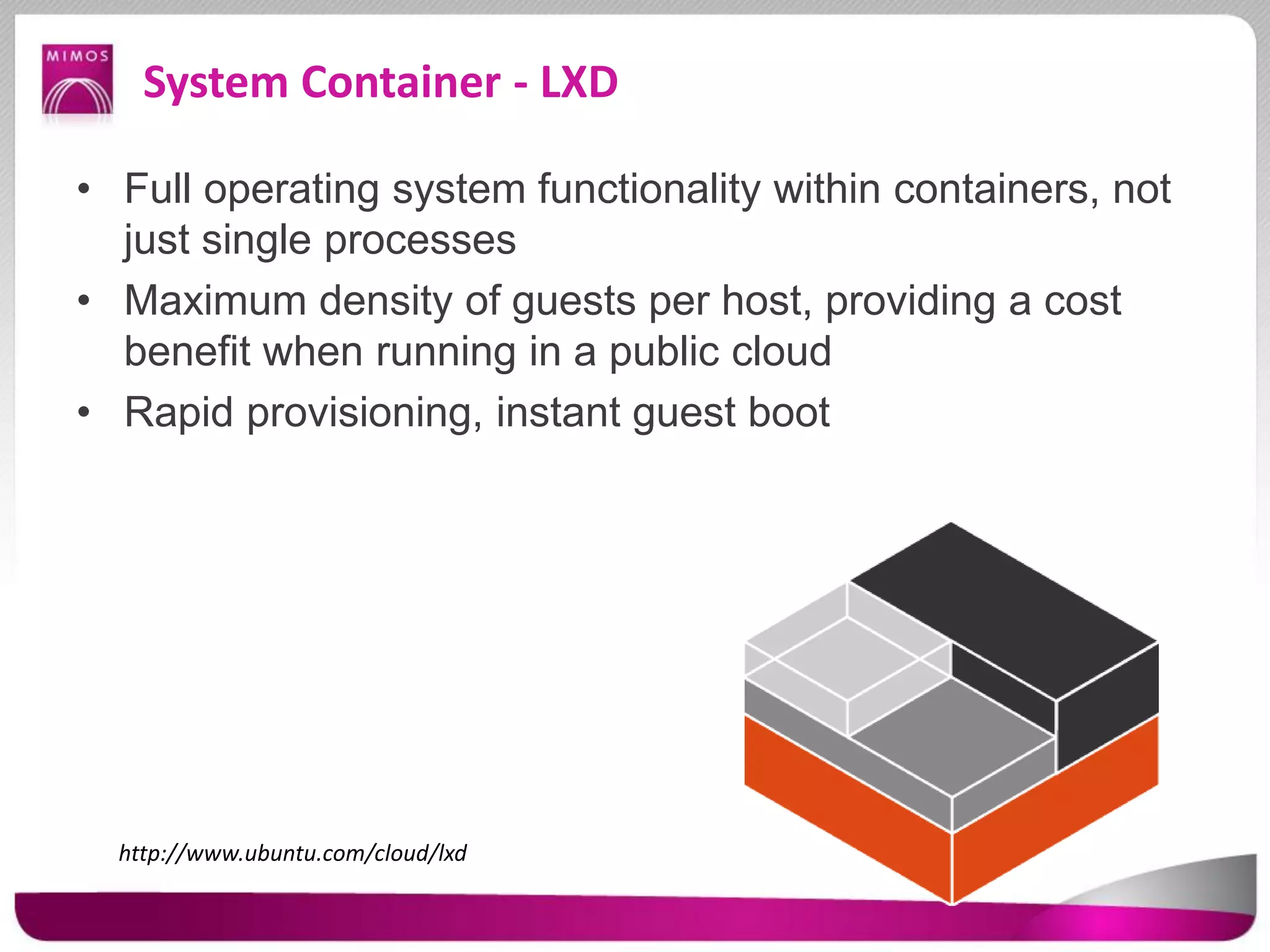 System Container - LXD
• Full operating system functionality within containers, not
just single processes
• Maximum density of guests per host, providing a cost
benefit when running in a public cloud
• Rapid provisioning, instant guest boot
http://www.ubuntu.com/cloud/lxd
 