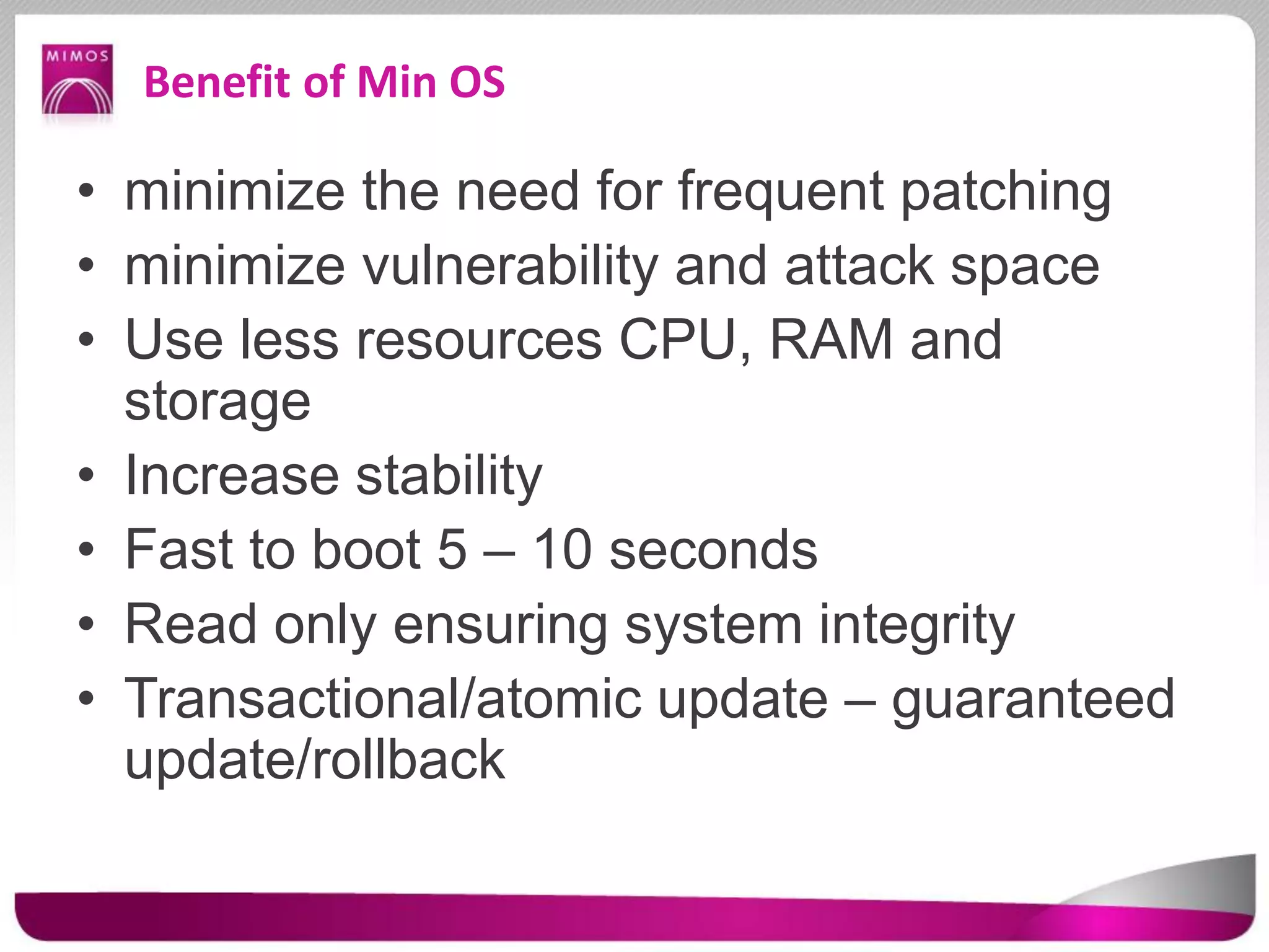 Benefit of Min OS
• minimize the need for frequent patching
• minimize vulnerability and attack space
• Use less resources CPU, RAM and
storage
• Increase stability
• Fast to boot 5 – 10 seconds
• Read only ensuring system integrity
• Transactional/atomic update – guaranteed
update/rollback
 