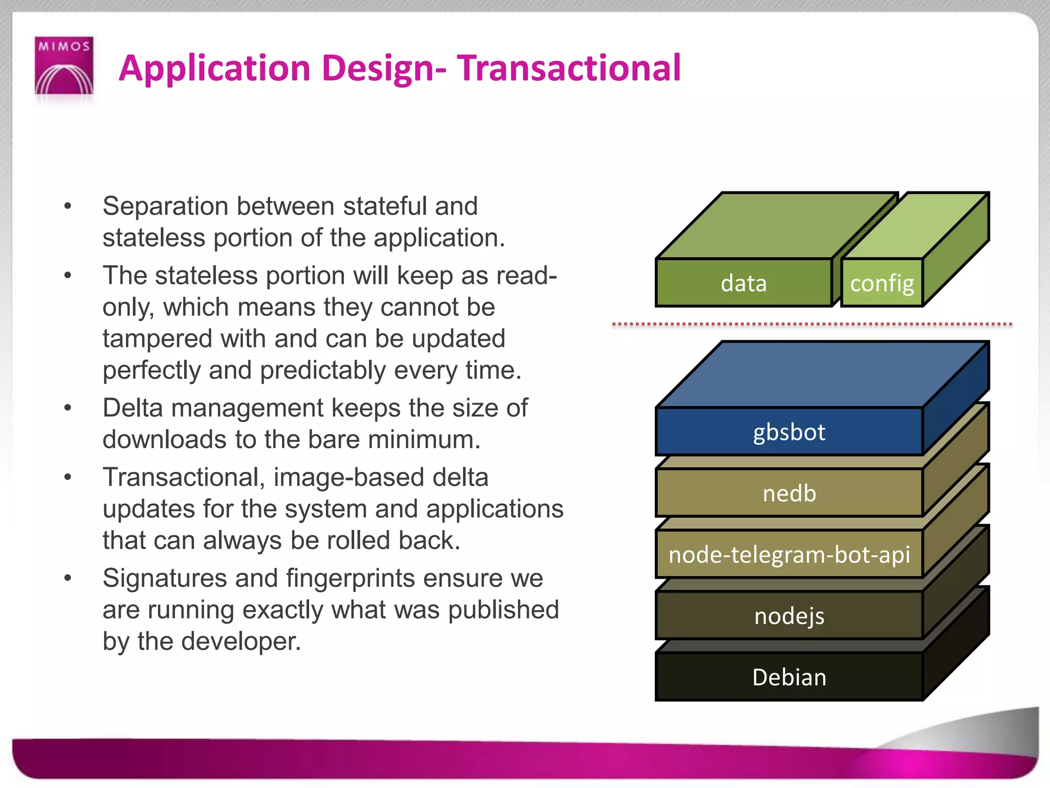 Application Design- Transactional
• Separation between stateful and
stateless portion of the application.
• The stateless portion will keep as read-
only, which means they cannot be
tampered with and can be updated
perfectly and predictably every time.
• Delta management keeps the size of
downloads to the bare minimum.
• Transactional, image-based delta
updates for the system and applications
that can always be rolled back.
• Signatures and fingerprints ensure we
are running exactly what was published
by the developer.
Debian
nodejs
node-telegram-bot-api
nedb
gbsbot
data config
 