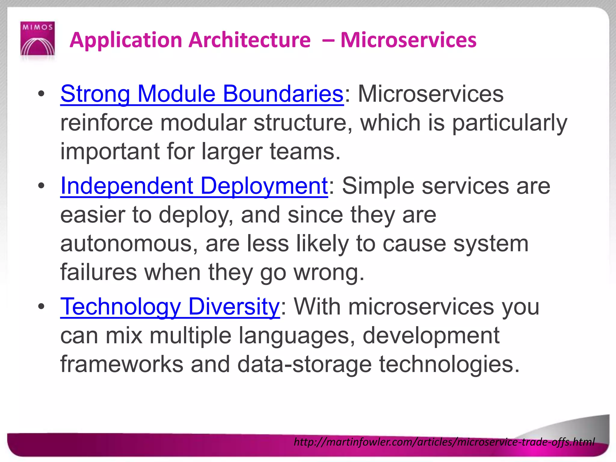 Application Architecture – Microservices
• Strong Module Boundaries: Microservices
reinforce modular structure, which is particularly
important for larger teams.
• Independent Deployment: Simple services are
easier to deploy, and since they are
autonomous, are less likely to cause system
failures when they go wrong.
• Technology Diversity: With microservices you
can mix multiple languages, development
frameworks and data-storage technologies.
http://martinfowler.com/articles/microservice-trade-offs.html
 