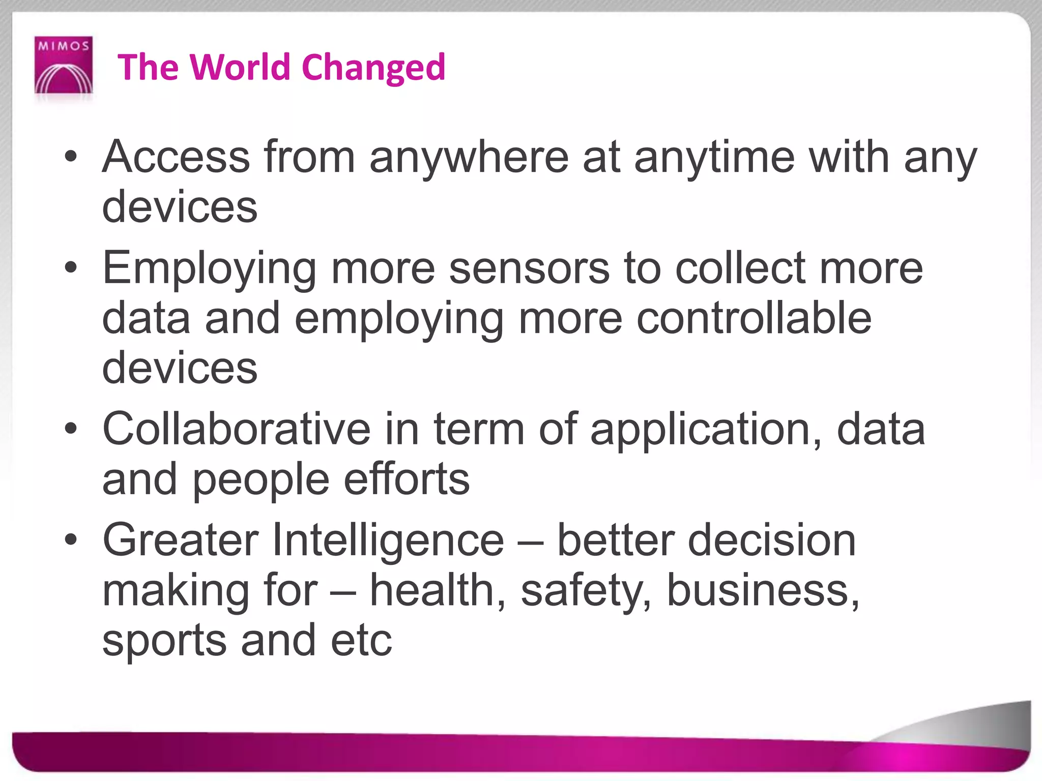 The World Changed
• Access from anywhere at anytime with any
devices
• Employing more sensors to collect more
data and employing more controllable
devices
• Collaborative in term of application, data
and people efforts
• Greater Intelligence – better decision
making for – health, safety, business,
sports and etc
 