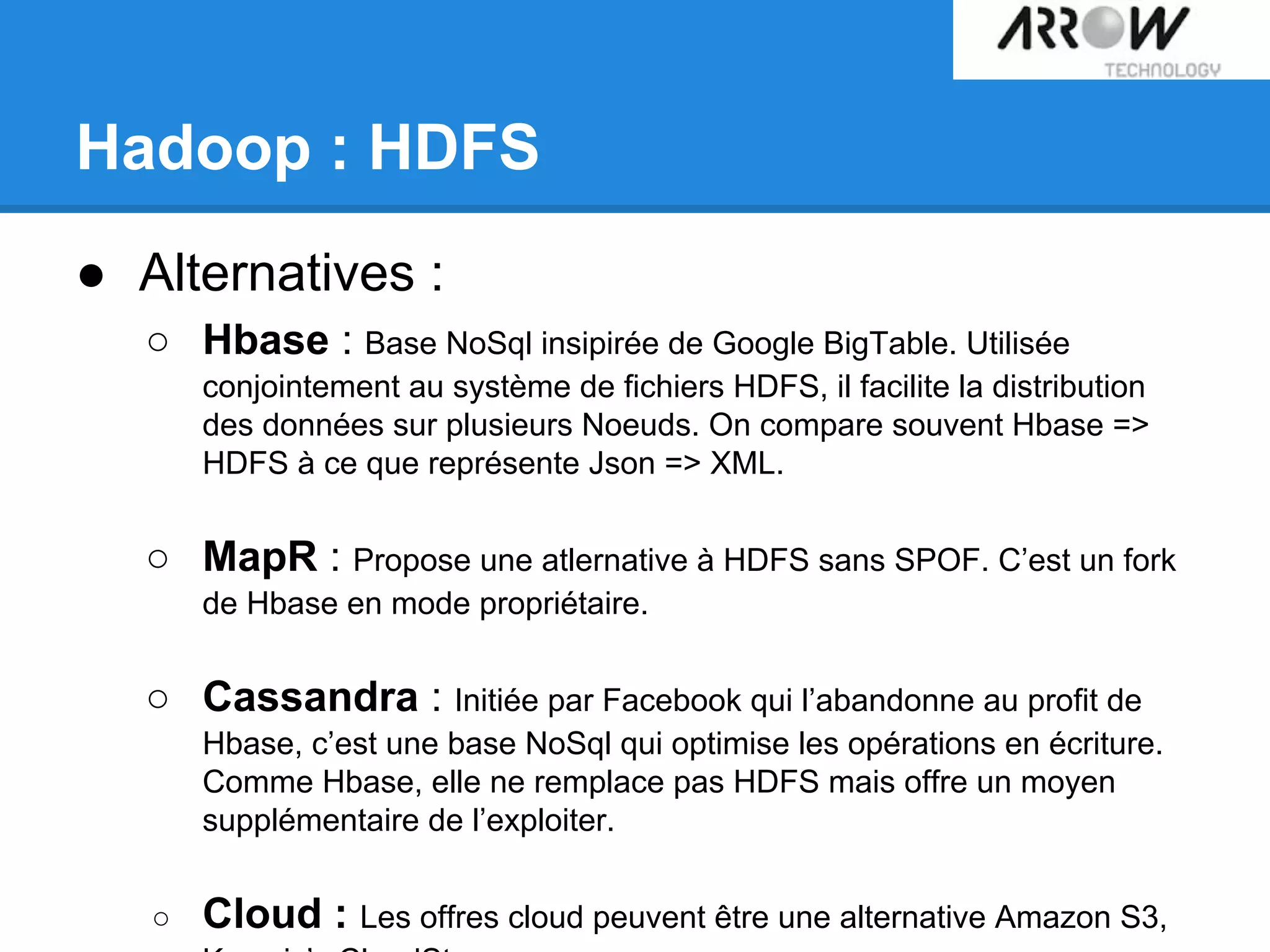 ● Alternatives :
○ Hbase : Base NoSql insipirée de Google BigTable. Utilisée
conjointement au système de fichiers HDFS, il facilite la distribution
des données sur plusieurs Noeuds. On compare souvent Hbase =>
HDFS à ce que représente Json => XML.
○ MapR : Propose une atlernative à HDFS sans SPOF. C’est un fork
de Hbase en mode propriétaire.
○ Cassandra : Initiée par Facebook qui l’abandonne au profit de
Hbase, c’est une base NoSql qui optimise les opérations en écriture.
Comme Hbase, elle ne remplace pas HDFS mais offre un moyen
supplémentaire de l’exploiter.
○ Cloud : Les offres cloud peuvent être une alternative Amazon S3,
Hadoop : HDFS
 