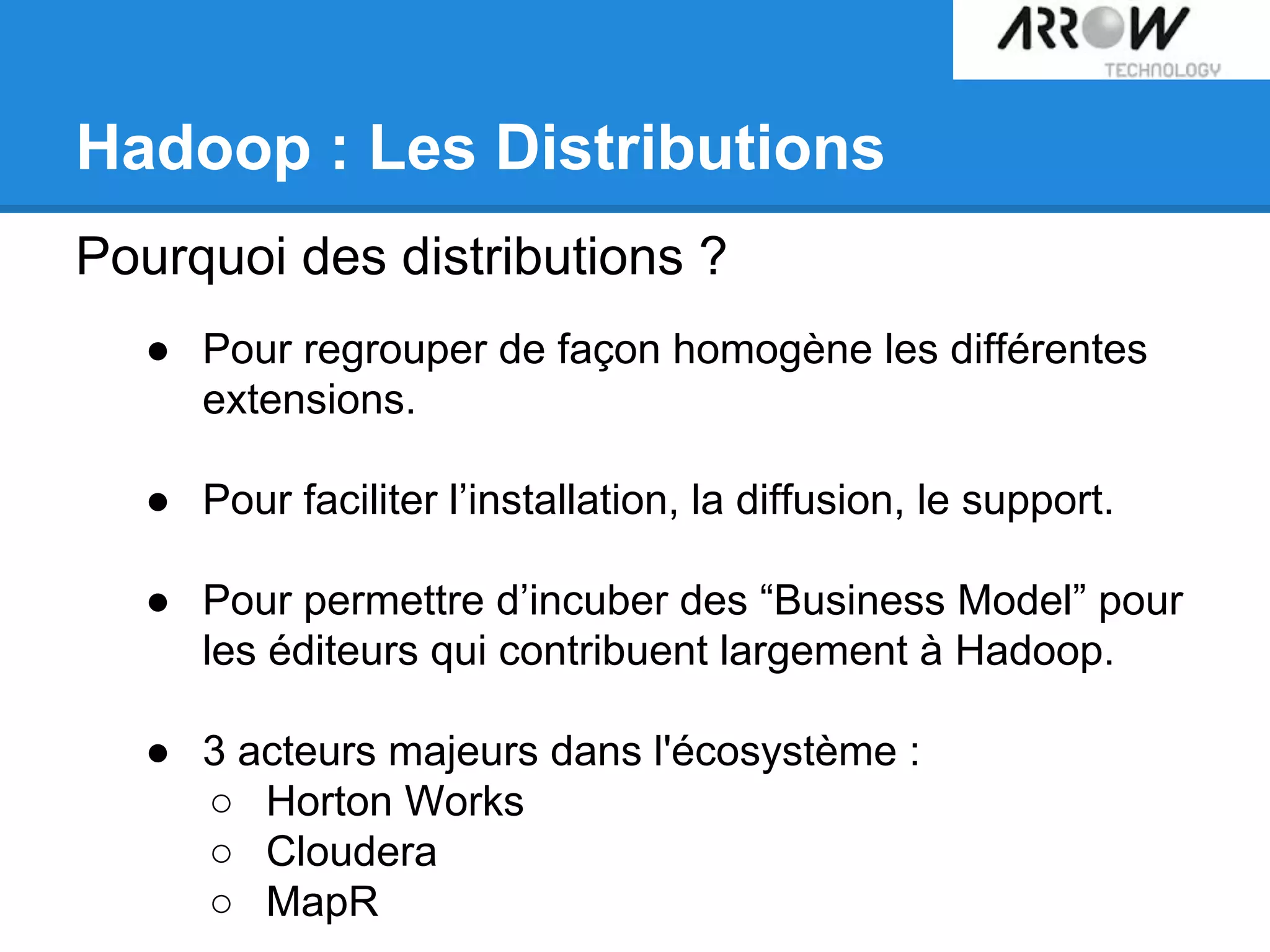 Hadoop : Les Distributions
Pourquoi des distributions ?
● Pour regrouper de façon homogène les différentes
extensions.
● Pour faciliter l’installation, la diffusion, le support.
● Pour permettre d’incuber des “Business Model” pour
les éditeurs qui contribuent largement à Hadoop.
● 3 acteurs majeurs dans l'écosystème :
○ Horton Works
○ Cloudera
○ MapR
 