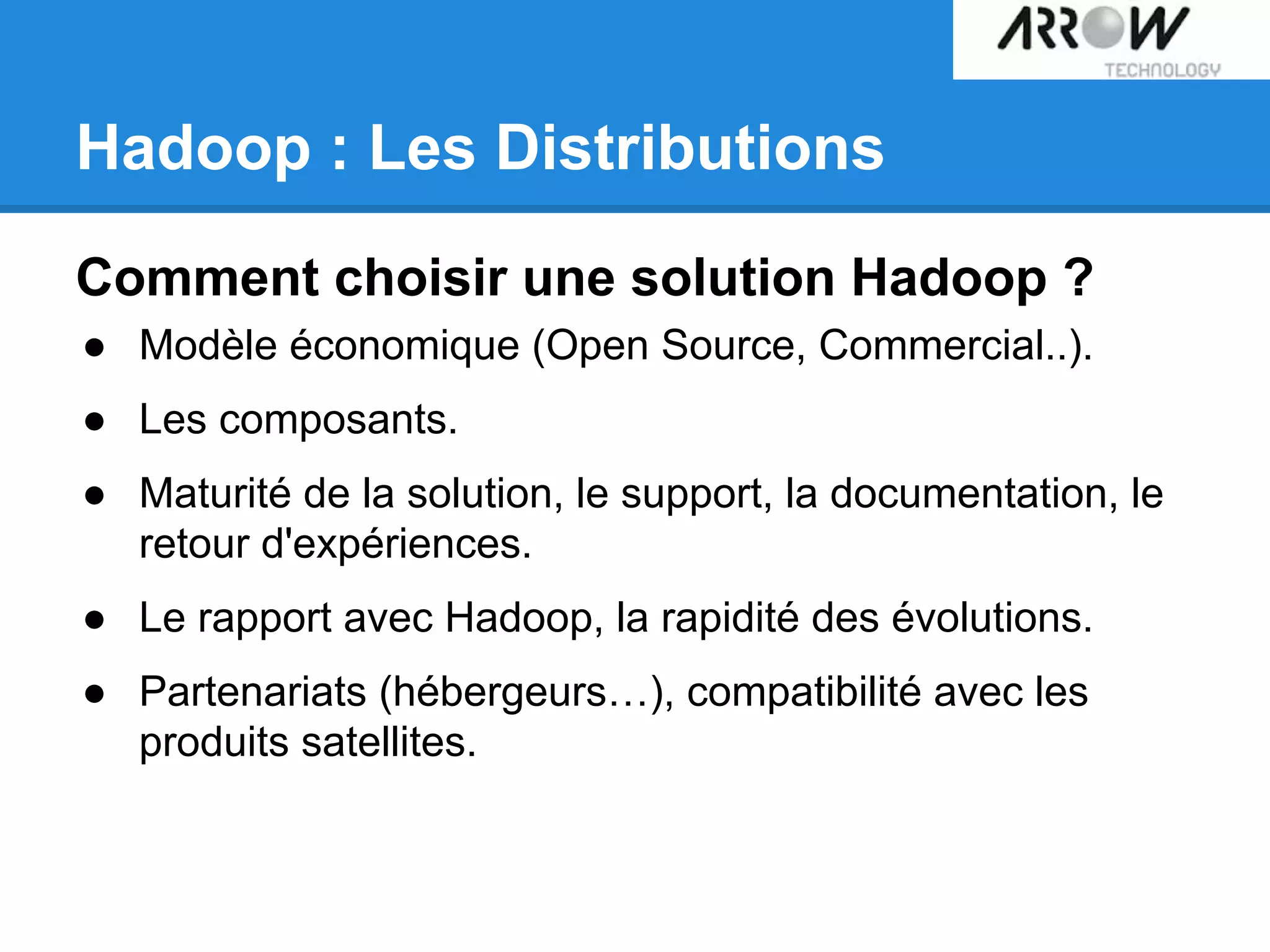 Hadoop : Les Distributions
Comment choisir une solution Hadoop ?
● Modèle économique (Open Source, Commercial..).
● Les composants.
● Maturité de la solution, le support, la documentation, le
retour d'expériences.
● Le rapport avec Hadoop, la rapidité des évolutions.
● Partenariats (hébergeurs…), compatibilité avec les
produits satellites.
 