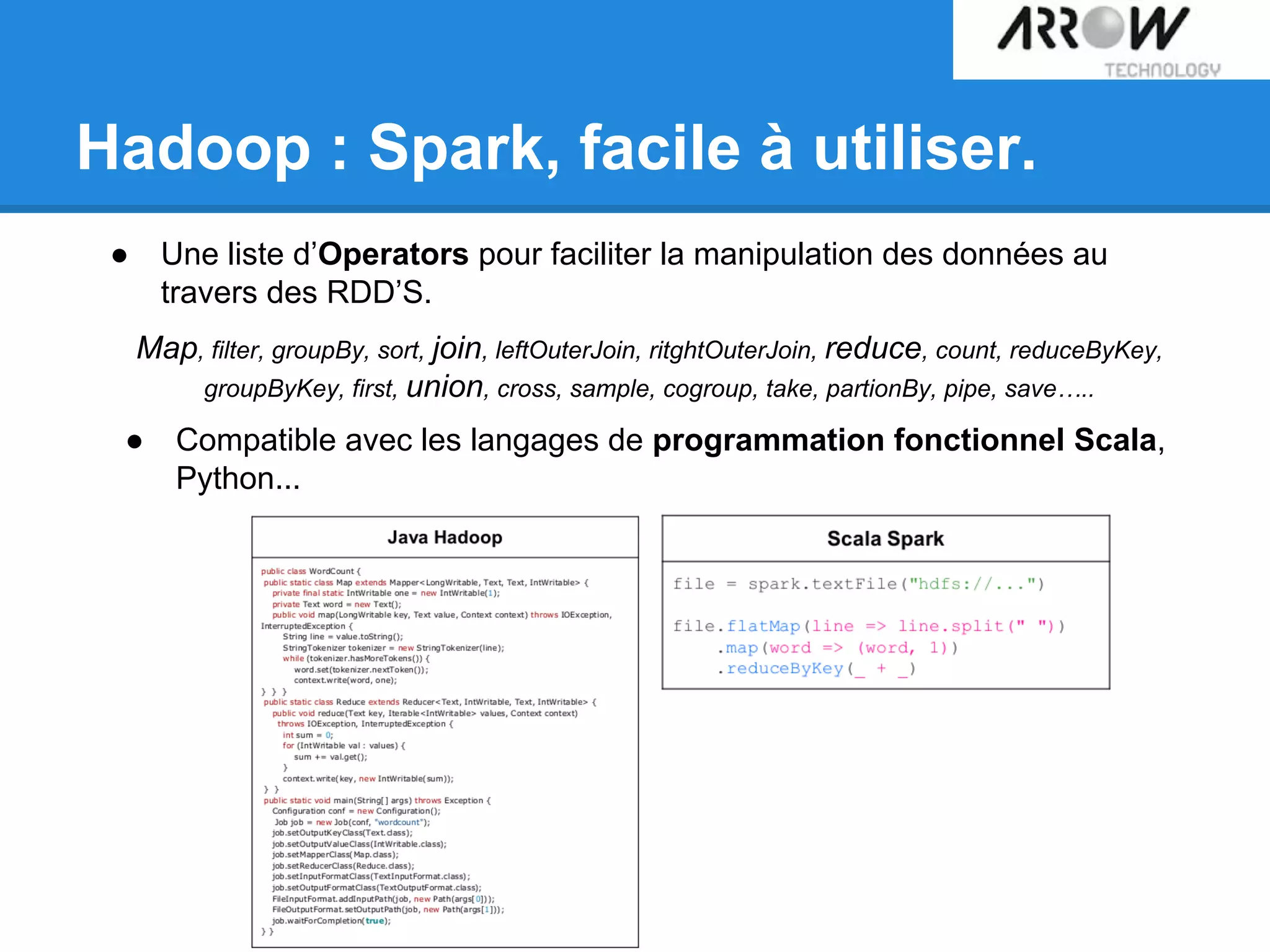 Hadoop : Spark, facile à utiliser.
● Une liste d’Operators pour faciliter la manipulation des données au
travers des RDD’S.
Map, filter, groupBy, sort, join, leftOuterJoin, ritghtOuterJoin, reduce, count, reduceByKey,
groupByKey, first, union, cross, sample, cogroup, take, partionBy, pipe, save…..
● Compatible avec les langages de programmation fonctionnel Scala,
Python...
 